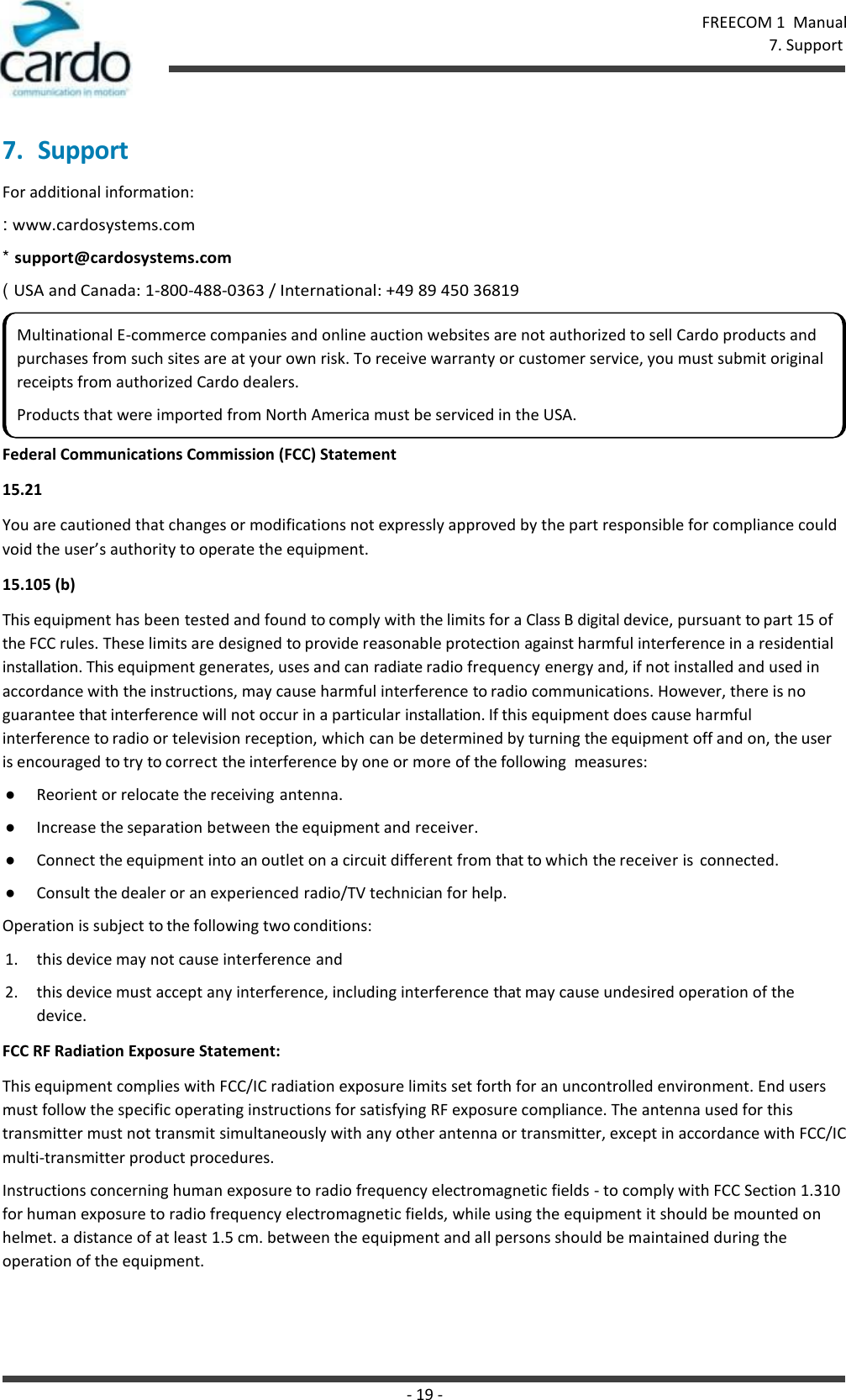 - 19 - FREECOM 1  Manual 7. Support    7. Support For additional information: : www.cardosystems.com * support@cardosystems.com ( USA and Canada: 1-800-488-0363 / International: +49 89 450 36819  Federal Communications Commission (FCC) Statement 15.21 You are cautioned that changes or modifications not expressly approved by the part responsible for compliance could void the user’s authority to operate the equipment. 15.105 (b) This equipment has been tested and found to comply with the limits for a Class B digital device, pursuant to part 15 of the FCC rules. These limits are designed to provide reasonable protection against harmful interference in a residential installation. This equipment generates, uses and can radiate radio frequency energy and, if not installed and used in accordance with the instructions, may cause harmful interference to radio communications. However, there is no guarantee that interference will not occur in a particular installation. If this equipment does cause harmful interference to radio or television reception, which can be determined by turning the equipment off and on, the user is encouraged to try to correct the interference by one or more of the following  measures: ● Reorient or relocate the receiving antenna. ● Increase the separation between the equipment and receiver. ● Connect the equipment into an outlet on a circuit different from that to which the receiver is  connected. ● Consult the dealer or an experienced radio/TV technician for help. Operation is subject to the following two conditions: 1. this device may not cause interference and 2. this device must accept any interference, including interference that may cause undesired operation of the device. FCC RF Radiation Exposure Statement: This equipment complies with FCC/IC radiation exposure limits set forth for an uncontrolled environment. End users must follow the specific operating instructions for satisfying RF exposure compliance. The antenna used for this transmitter must not transmit simultaneously with any other antenna or transmitter, except in accordance with FCC/IC multi-transmitter product procedures. Instructions concerning human exposure to radio frequency electromagnetic fields - to comply with FCC Section 1.310 for human exposure to radio frequency electromagnetic fields, while using the equipment it should be mounted on helmet. a distance of at least 1.5 cm. between the equipment and all persons should be maintained during the operation of the equipment. Multinational E-commerce companies and online auction websites are not authorized to sell Cardo products and purchases from such sites are at your own risk. To receive warranty or customer service, you must submit original receipts from authorized Cardo dealers. Products that were imported from North America must be serviced in the USA. 