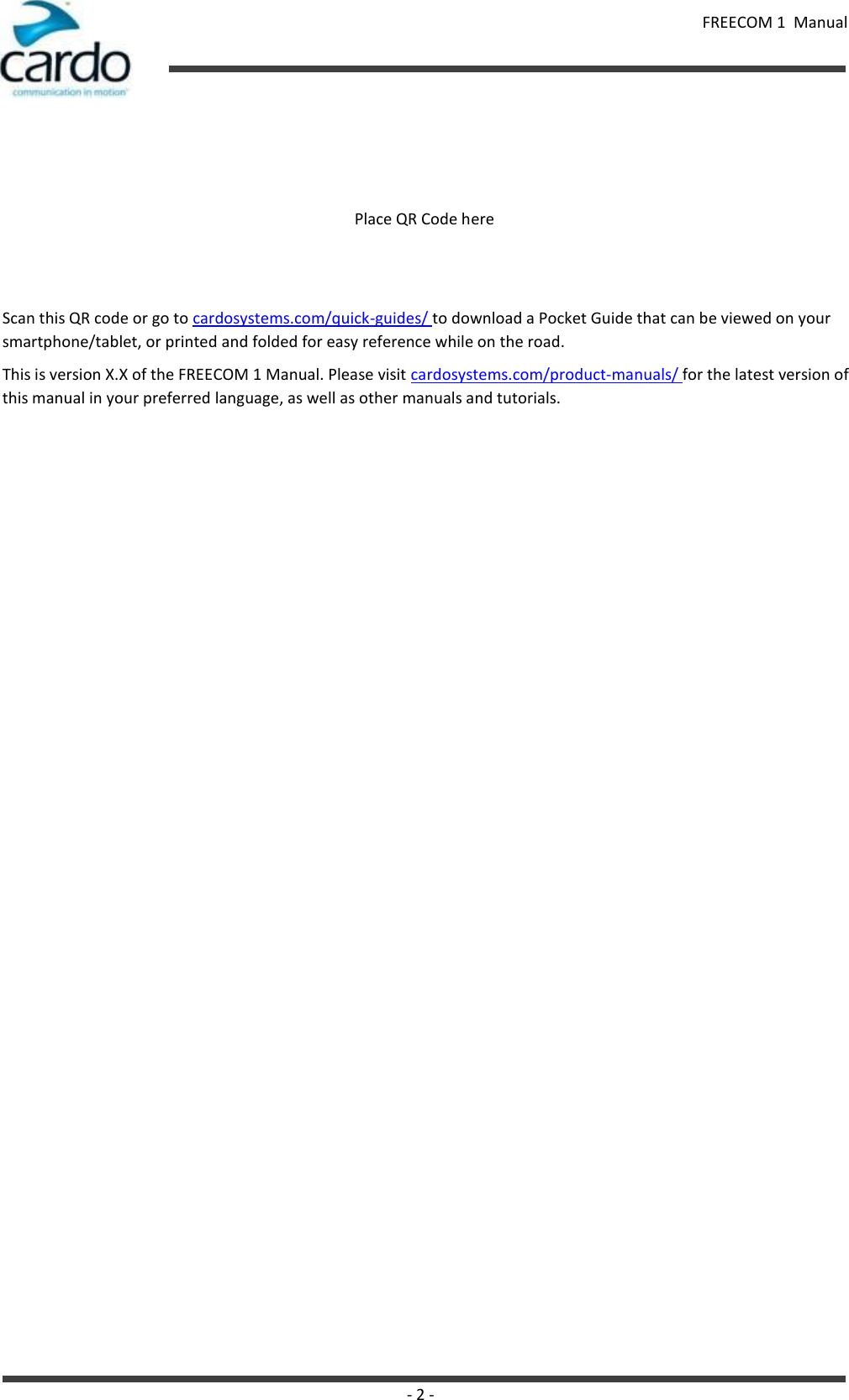 FREECOM 1  Manual - 2 -        Place QR Code here    Scan this QR code or go to cardosystems.com/quick-guides/ to download a Pocket Guide that can be viewed on your smartphone/tablet, or printed and folded for easy reference while on the road. This is version X.X of the FREECOM 1 Manual. Please visit cardosystems.com/product-manuals/ for the latest version of this manual in your preferred language, as well as other manuals and tutorials. 
