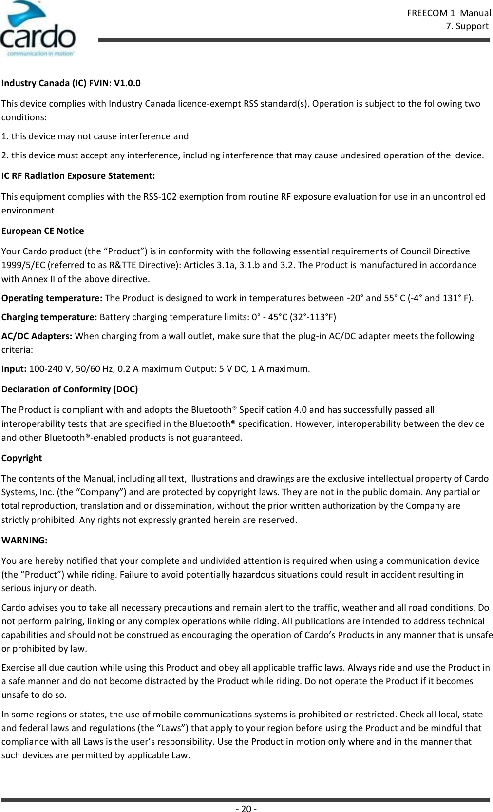 FREECOM 1  Manual 7. Support - 20 -    Industry Canada (IC) FVIN: V1.0.0 This device complies with Industry Canada licence-exempt RSS standard(s). Operation is subject to the following two conditions: 1. this device may not cause interference and 2. this device must accept any interference, including interference that may cause undesired operation of the  device. IC RF Radiation Exposure Statement: This equipment complies with the RSS-102 exemption from routine RF exposure evaluation for use in an uncontrolled environment. European CE Notice Your Cardo product (the “Product”) is in conformity with the following essential requirements of Council Directive 1999/5/EC (referred to as R&amp;TTE Directive): Articles 3.1a, 3.1.b and 3.2. The Product is manufactured in accordance with Annex II of the above directive. Operating temperature: The Product is designed to work in temperatures between -20° and 55° C (-4° and 131° F). Charging temperature: Battery charging temperature limits: 0° - 45°C (32°-113°F) AC/DC Adapters: When charging from a wall outlet, make sure that the plug-in AC/DC adapter meets the following criteria: Input: 100-240 V, 50/60 Hz, 0.2 A maximum Output: 5 V DC, 1 A maximum. Declaration of Conformity (DOC) The Product is compliant with and adopts the Bluetooth® Specification 4.0 and has successfully passed all interoperability tests that are specified in the Bluetooth® specification. However, interoperability between the device and other Bluetooth®-enabled products is not guaranteed. Copyright The contents of the Manual, including all text, illustrations and drawings are the exclusive intellectual property of Cardo Systems, Inc. (the “Company”) and are protected by copyright laws. They are not in the public domain. Any partial or total reproduction, translation and or dissemination, without the prior written authorization by the Company are  strictly prohibited. Any rights not expressly granted herein are reserved. WARNING: You are hereby notified that your complete and undivided attention is required when using a communication device (the “Product”) while riding. Failure to avoid potentially hazardous situations could result in accident resulting in serious injury or death. Cardo advises you to take all necessary precautions and remain alert to the traffic, weather and all road conditions. Do not perform pairing, linking or any complex operations while riding. All publications are intended to address technical capabilities and should not be construed as encouraging the operation of Cardo’s Products in any manner that is unsafe or prohibited by law. Exercise all due caution while using this Product and obey all applicable traffic laws. Always ride and use the Product in a safe manner and do not become distracted by the Product while riding. Do not operate the Product if it becomes unsafe to do so. In some regions or states, the use of mobile communications systems is prohibited or restricted. Check all local, state and federal laws and regulations (the “Laws”) that apply to your region before using the Product and be mindful that compliance with all Laws is the user’s responsibility. Use the Product in motion only where and in the manner that such devices are permitted by applicable Law. 