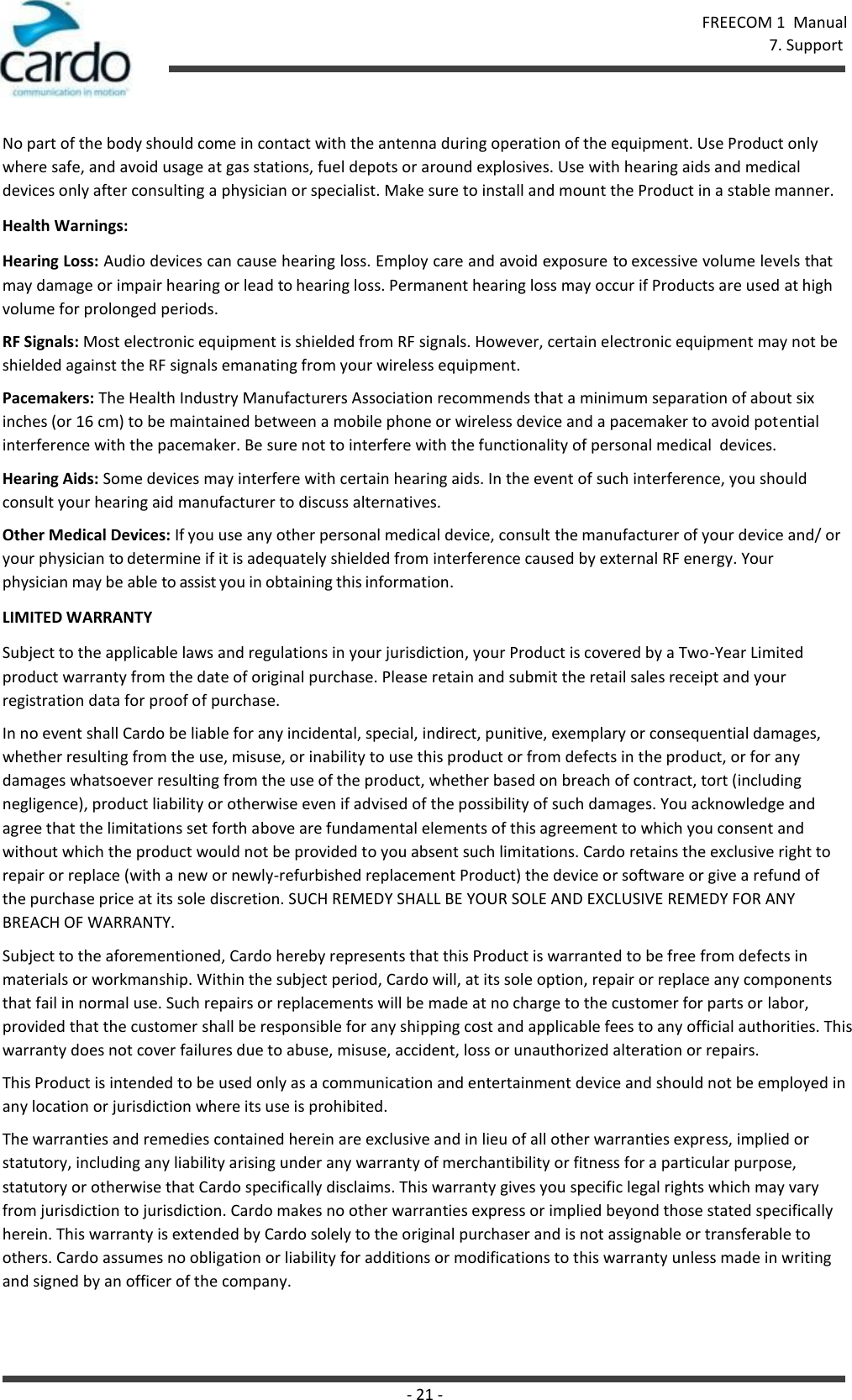FREECOM 1  Manual 7. Support - 21 -    No part of the body should come in contact with the antenna during operation of the equipment. Use Product only where safe, and avoid usage at gas stations, fuel depots or around explosives. Use with hearing aids and medical devices only after consulting a physician or specialist. Make sure to install and mount the Product in a stable manner. Health Warnings: Hearing Loss: Audio devices can cause hearing loss. Employ care and avoid exposure to excessive volume levels that may damage or impair hearing or lead to hearing loss. Permanent hearing loss may occur if Products are used at high volume for prolonged periods. RF Signals: Most electronic equipment is shielded from RF signals. However, certain electronic equipment may not be shielded against the RF signals emanating from your wireless equipment. Pacemakers: The Health Industry Manufacturers Association recommends that a minimum separation of about six inches (or 16 cm) to be maintained between a mobile phone or wireless device and a pacemaker to avoid potential interference with the pacemaker. Be sure not to interfere with the functionality of personal medical  devices. Hearing Aids: Some devices may interfere with certain hearing aids. In the event of such interference, you should consult your hearing aid manufacturer to discuss alternatives. Other Medical Devices: If you use any other personal medical device, consult the manufacturer of your device and/ or your physician to determine if it is adequately shielded from interference caused by external RF energy. Your  physician may be able to assist you in obtaining this information. LIMITED WARRANTY Subject to the applicable laws and regulations in your jurisdiction, your Product is covered by a Two-Year Limited product warranty from the date of original purchase. Please retain and submit the retail sales receipt and your registration data for proof of purchase. In no event shall Cardo be liable for any incidental, special, indirect, punitive, exemplary or consequential damages, whether resulting from the use, misuse, or inability to use this product or from defects in the product, or for any damages whatsoever resulting from the use of the product, whether based on breach of contract, tort (including negligence), product liability or otherwise even if advised of the possibility of such damages. You acknowledge and agree that the limitations set forth above are fundamental elements of this agreement to which you consent and without which the product would not be provided to you absent such limitations. Cardo retains the exclusive right to repair or replace (with a new or newly-refurbished replacement Product) the device or software or give a refund of the purchase price at its sole discretion. SUCH REMEDY SHALL BE YOUR SOLE AND EXCLUSIVE REMEDY FOR ANY BREACH OF WARRANTY. Subject to the aforementioned, Cardo hereby represents that this Product is warranted to be free from defects in materials or workmanship. Within the subject period, Cardo will, at its sole option, repair or replace any components that fail in normal use. Such repairs or replacements will be made at no charge to the customer for parts or labor, provided that the customer shall be responsible for any shipping cost and applicable fees to any official authorities. This warranty does not cover failures due to abuse, misuse, accident, loss or unauthorized alteration or repairs. This Product is intended to be used only as a communication and entertainment device and should not be employed in any location or jurisdiction where its use is prohibited. The warranties and remedies contained herein are exclusive and in lieu of all other warranties express, implied or statutory, including any liability arising under any warranty of merchantibility or fitness for a particular purpose, statutory or otherwise that Cardo specifically disclaims. This warranty gives you specific legal rights which may vary from jurisdiction to jurisdiction. Cardo makes no other warranties express or implied beyond those stated specifically herein. This warranty is extended by Cardo solely to the original purchaser and is not assignable or transferable to others. Cardo assumes no obligation or liability for additions or modifications to this warranty unless made in writing and signed by an officer of the company. 