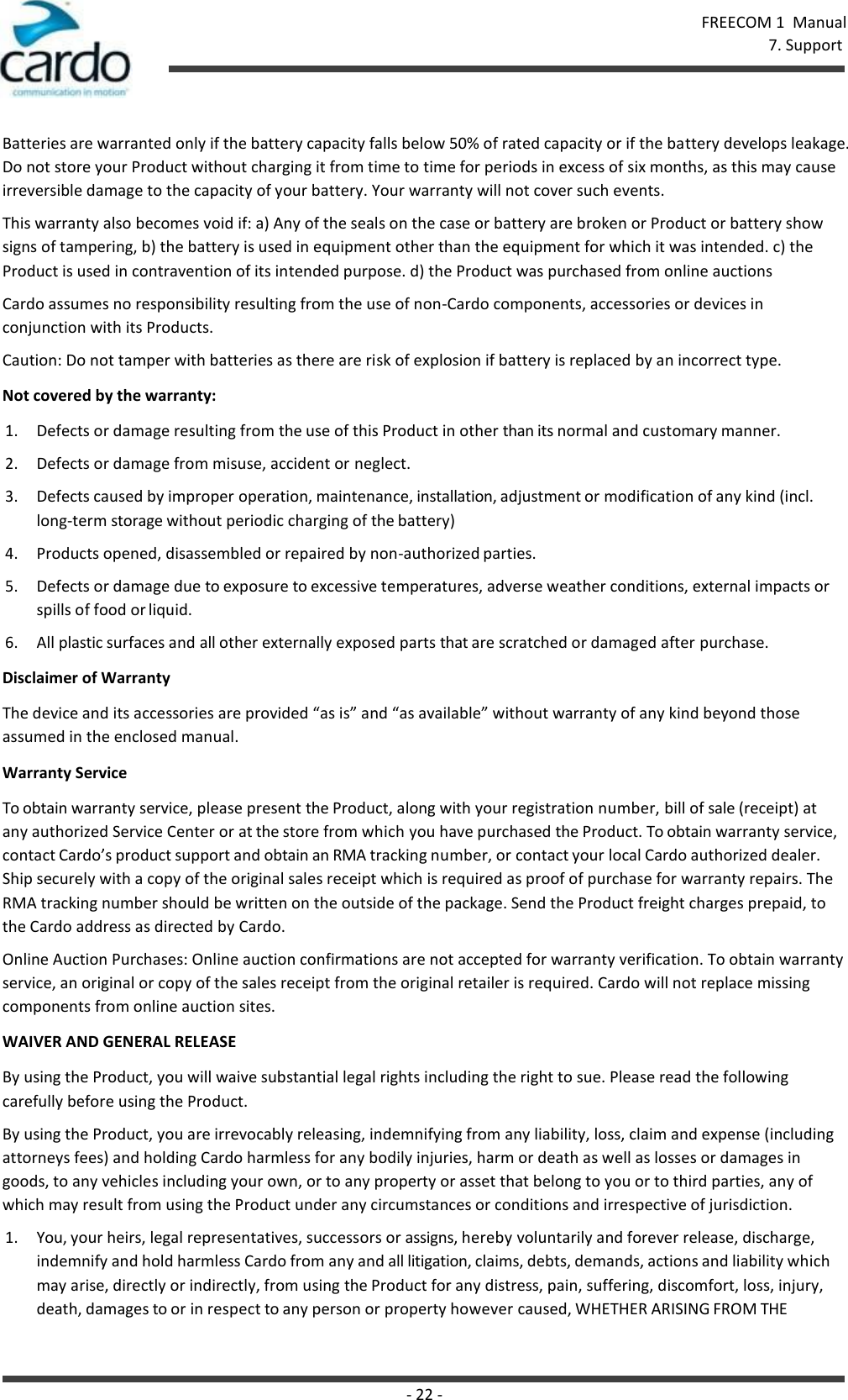 FREECOM 1  Manual 7. Support - 22 -    Batteries are warranted only if the battery capacity falls below 50% of rated capacity or if the battery develops leakage. Do not store your Product without charging it from time to time for periods in excess of six months, as this may cause irreversible damage to the capacity of your battery. Your warranty will not cover such events. This warranty also becomes void if: a) Any of the seals on the case or battery are broken or Product or battery show signs of tampering, b) the battery is used in equipment other than the equipment for which it was intended. c) the Product is used in contravention of its intended purpose. d) the Product was purchased from online auctions Cardo assumes no responsibility resulting from the use of non-Cardo components, accessories or devices in conjunction with its Products. Caution: Do not tamper with batteries as there are risk of explosion if battery is replaced by an incorrect type. Not covered by the warranty: 1. Defects or damage resulting from the use of this Product in other than its normal and customary manner. 2. Defects or damage from misuse, accident or neglect. 3. Defects caused by improper operation, maintenance, installation, adjustment or modification of any kind (incl. long-term storage without periodic charging of the battery) 4. Products opened, disassembled or repaired by non-authorized parties. 5. Defects or damage due to exposure to excessive temperatures, adverse weather conditions, external impacts or spills of food or liquid. 6. All plastic surfaces and all other externally exposed parts that are scratched or damaged after purchase. Disclaimer of Warranty The device and its accessories are provided “as is” and “as available” without warranty of any kind beyond those assumed in the enclosed manual. Warranty Service To obtain warranty service, please present the Product, along with your registration number, bill of sale (receipt) at any authorized Service Center or at the store from which you have purchased the Product. To obtain warranty service, contact Cardo’s product support and obtain an RMA tracking number, or contact your local Cardo authorized dealer. Ship securely with a copy of the original sales receipt which is required as proof of purchase for warranty repairs. The RMA tracking number should be written on the outside of the package. Send the Product freight charges prepaid, to the Cardo address as directed by Cardo. Online Auction Purchases: Online auction confirmations are not accepted for warranty verification. To obtain warranty service, an original or copy of the sales receipt from the original retailer is required. Cardo will not replace missing components from online auction sites. WAIVER AND GENERAL RELEASE By using the Product, you will waive substantial legal rights including the right to sue. Please read the following carefully before using the Product. By using the Product, you are irrevocably releasing, indemnifying from any liability, loss, claim and expense (including attorneys fees) and holding Cardo harmless for any bodily injuries, harm or death as well as losses or damages in goods, to any vehicles including your own, or to any property or asset that belong to you or to third parties, any of which may result from using the Product under any circumstances or conditions and irrespective of jurisdiction. 1. You, your heirs, legal representatives, successors or assigns, hereby voluntarily and forever release, discharge, indemnify and hold harmless Cardo from any and all litigation, claims, debts, demands, actions and liability which may arise, directly or indirectly, from using the Product for any distress, pain, suffering, discomfort, loss, injury, death, damages to or in respect to any person or property however caused, WHETHER ARISING FROM THE 
