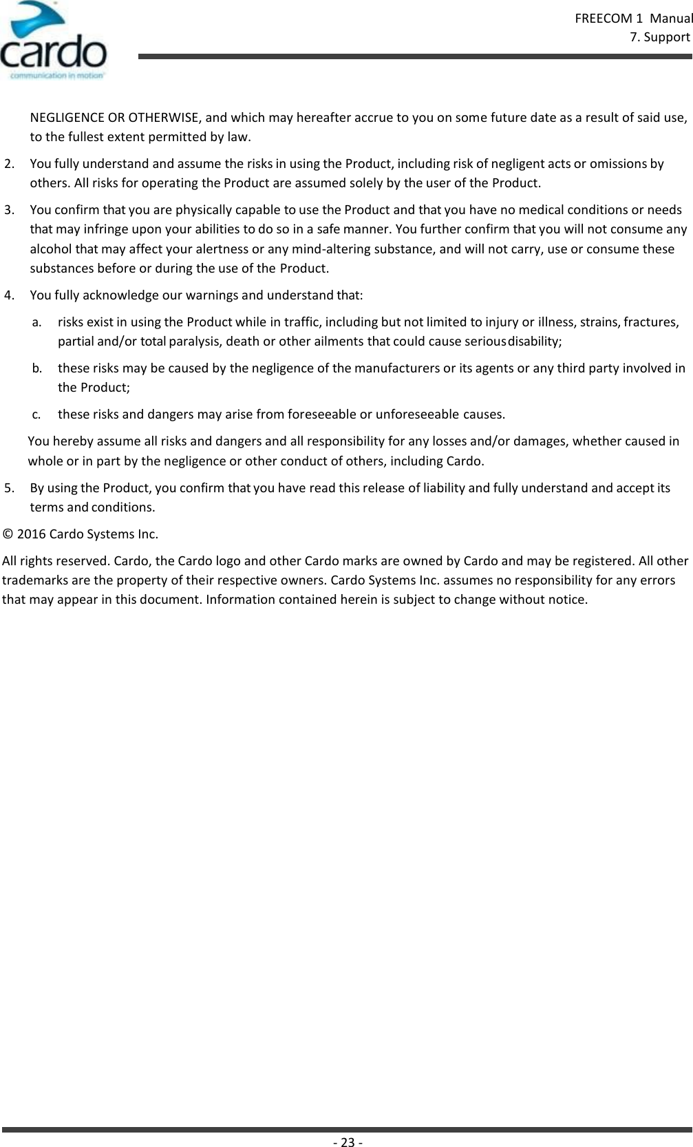 FREECOM 1  Manual 7. Support - 23 -    NEGLIGENCE OR OTHERWISE, and which may hereafter accrue to you on some future date as a result of said use, to the fullest extent permitted by law. 2. You fully understand and assume the risks in using the Product, including risk of negligent acts or omissions by others. All risks for operating the Product are assumed solely by the user of the Product. 3. You confirm that you are physically capable to use the Product and that you have no medical conditions or needs that may infringe upon your abilities to do so in a safe manner. You further confirm that you will not consume any alcohol that may affect your alertness or any mind-altering substance, and will not carry, use or consume these substances before or during the use of the Product. 4. You fully acknowledge our warnings and understand that: a. risks exist in using the Product while in traffic, including but not limited to injury or illness, strains, fractures, partial and/or total paralysis, death or other ailments that could cause serious disability; b. these risks may be caused by the negligence of the manufacturers or its agents or any third party involved in the Product; c. these risks and dangers may arise from foreseeable or unforeseeable causes. You hereby assume all risks and dangers and all responsibility for any losses and/or damages, whether caused in whole or in part by the negligence or other conduct of others, including Cardo. 5. By using the Product, you confirm that you have read this release of liability and fully understand and accept its terms and conditions. © 2016 Cardo Systems Inc. All rights reserved. Cardo, the Cardo logo and other Cardo marks are owned by Cardo and may be registered. All other trademarks are the property of their respective owners. Cardo Systems Inc. assumes no responsibility for any errors that may appear in this document. Information contained herein is subject to change without notice. 