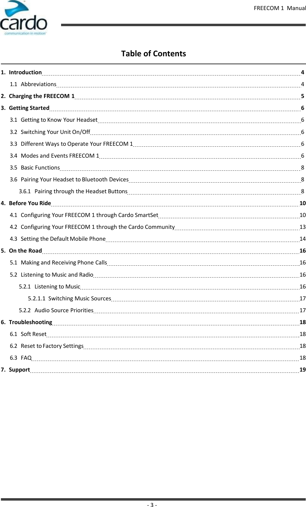 FREECOM 1  Manual - 3 -    Table of Contents  1. Introduction 4 1.1 Abbreviations 4 2. Charging the FREECOM 1 5 3. Getting Started 6 3.1 Getting to Know Your Headset 6 3.2 Switching Your Unit On/Off 6 3.3 Different Ways to Operate Your FREECOM 1 6 3.4 Modes and Events FREECOM 1 6 3.5 Basic Functions 8 3.6 Pairing Your Headset to Bluetooth Devices 8 3.6.1 Pairing through the Headset Buttons 8 4. Before You Ride   10 4.1 Configuring Your FREECOM 1 through Cardo SmartSet   10 4.2 Configuring Your FREECOM 1 through the Cardo Community   13 4.3 Setting the Default Mobile Phone   14 5. On the Road   16 5.1 Making and Receiving Phone Calls   16 5.2 Listening to Music and Radio   16 5.2.1 Listening to Music   16 5.2.1.1  Switching Music Sources   17 5.2.2 Audio Source Priorities   17 6. Troubleshooting   18 6.1 Soft Reset   18 6.2 Reset to Factory Settings   18 6.3 FAQ   18 7. Support   19 