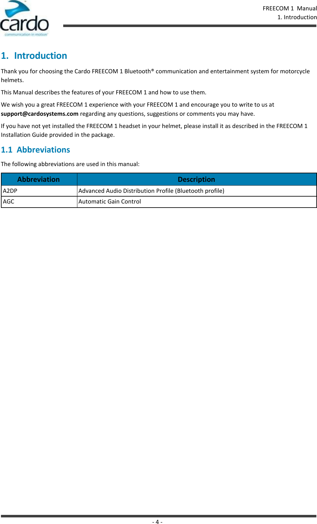 - 4 - FREECOM 1  Manual   1. Introduction   1. Introduction Thank you for choosing the Cardo FREECOM 1 Bluetooth® communication and entertainment system for motorcycle helmets. This Manual describes the features of your FREECOM 1 and how to use them. We wish you a great FREECOM 1 experience with your FREECOM 1 and encourage you to write to us at support@cardosystems.com regarding any questions, suggestions or comments you may have. If you have not yet installed the FREECOM 1 headset in your helmet, please install it as described in the FREECOM 1 Installation Guide provided in the package. 1.1  Abbreviations The following abbreviations are used in this manual:  Abbreviation Description A2DP Advanced Audio Distribution Profile (Bluetooth profile) AGC Automatic Gain Control 