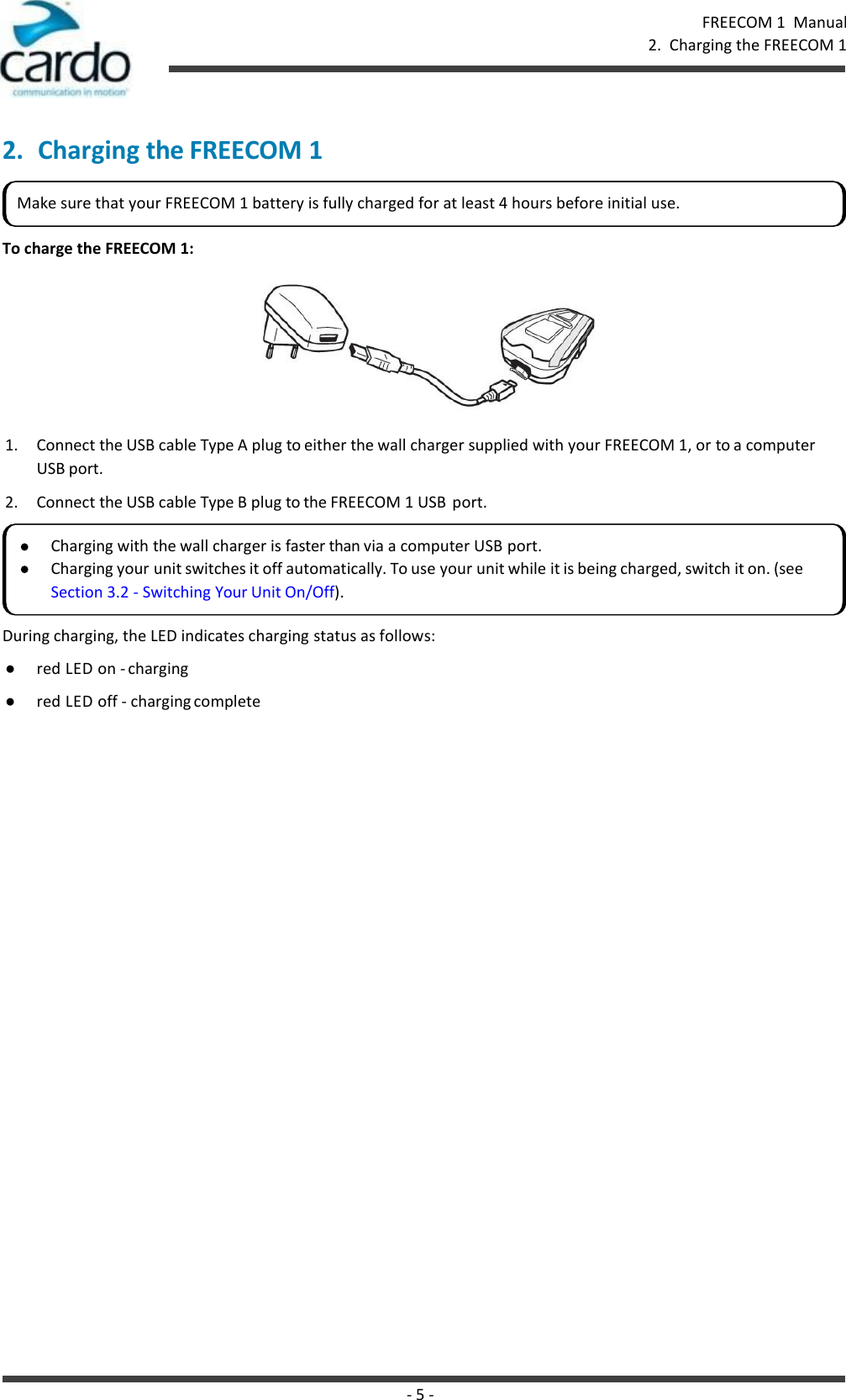 - 5 - FREECOM 1  Manual 2.  Charging the FREECOM 1    2. Charging the FREECOM 1   To charge the FREECOM 1:  1. Connect the USB cable Type A plug to either the wall charger supplied with your FREECOM 1, or to a computer USB port. 2. Connect the USB cable Type B plug to the FREECOM 1 USB  port. During charging, the LED indicates charging status as follows: ● red LED on - charging ● red LED off - charging complete Make sure that your FREECOM 1 battery is fully charged for at least 4 hours before initial use. Charging with the wall charger is faster than via a computer USB port. Charging your unit switches it off automatically. To use your unit while it is being charged, switch it on. (see Section 3.2 - Switching Your Unit On/Off). 