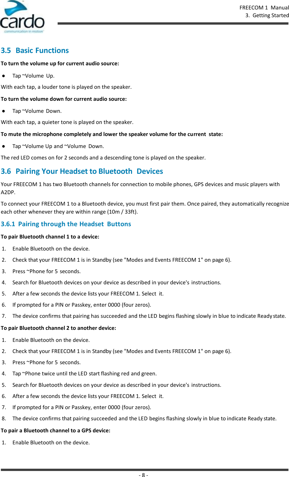 - 8 - FREECOM 1  Manual 3.  Getting Started    3.5 Basic Functions To turn the volume up for current audio source: ● Tap ~Volume  Up. With each tap, a louder tone is played on the speaker. To turn the volume down for current audio source: ● Tap ~Volume  Down. With each tap, a quieter tone is played on the speaker. To mute the microphone completely and lower the speaker volume for the current  state: ● Tap ~Volume Up and ~Volume  Down. The red LED comes on for 2 seconds and a descending tone is played on the speaker. 3.6 Pairing Your Headset to Bluetooth  Devices Your FREECOM 1 has two Bluetooth channels for connection to mobile phones, GPS devices and music players with A2DP. To connect your FREECOM 1 to a Bluetooth device, you must first pair them. Once paired, they automatically recognize each other whenever they are within range (10m / 33ft). 3.6.1  Pairing through the Headset  Buttons To pair Bluetooth channel 1 to a device: 1. Enable Bluetooth on the device. 2. Check that your FREECOM 1 is in Standby (see &quot;Modes and Events FREECOM 1&quot; on page 6). 3. Press ~Phone for 5  seconds. 4. Search for Bluetooth devices on your device as described in your device&apos;s instructions. 5. After a few seconds the device lists your FREECOM 1. Select  it. 6. If prompted for a PIN or Passkey, enter 0000 (four zeros). 7. The device confirms that pairing has succeeded and the LED begins flashing slowly in blue to indicate Ready state. To pair Bluetooth channel 2 to another device: 1. Enable Bluetooth on the device. 2. Check that your FREECOM 1 is in Standby (see &quot;Modes and Events FREECOM 1&quot; on page 6). 3. Press ~Phone for 5  seconds. 4. Tap ~Phone twice until the LED start flashing red and green. 5. Search for Bluetooth devices on your device as described in your device&apos;s instructions. 6. After a few seconds the device lists your FREECOM 1. Select  it. 7. If prompted for a PIN or Passkey, enter 0000 (four zeros). 8. The device confirms that pairing succeeded and the LED begins flashing slowly in blue to indicate Ready state. To pair a Bluetooth channel to a GPS device: 1. Enable Bluetooth on the device. 