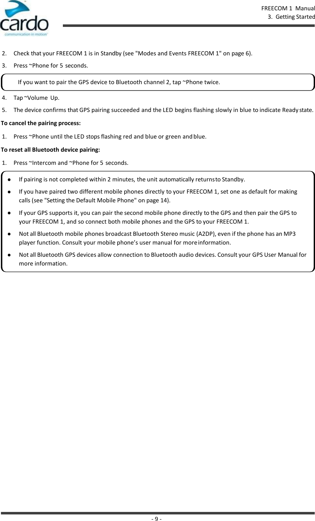 - 9 - FREECOM 1  Manual 3.  Getting Started    2. Check that your FREECOM 1 is in Standby (see &quot;Modes and Events FREECOM 1&quot; on page 6). 3. Press ~Phone for 5  seconds. 4. Tap ~Volume  Up. 5. The device confirms that GPS pairing succeeded and the LED begins flashing slowly in blue to indicate Ready state. To cancel the pairing process: 1.  Press ~Phone until the LED stops flashing red and blue or green and blue. To reset all Bluetooth device pairing: 1.  Press ~Intercom and ~Phone for 5  seconds. If you want to pair the GPS device to Bluetooth channel 2, tap ~Phone twice. If pairing is not completed within 2 minutes, the unit automatically returns to Standby. If you have paired two different mobile phones directly to your FREECOM 1, set one as default for making calls (see &quot;Setting the Default Mobile Phone&quot; on page 14). If your GPS supports it, you can pair the second mobile phone directly to the GPS and then pair the GPS to your FREECOM 1, and so connect both mobile phones and the GPS to your FREECOM 1. Not all Bluetooth mobile phones broadcast Bluetooth Stereo music (A2DP), even if the phone has an MP3 player function. Consult your mobile phone’s user manual for more information. Not all Bluetooth GPS devices allow connection to Bluetooth audio devices. Consult your GPS User Manual for more information. 