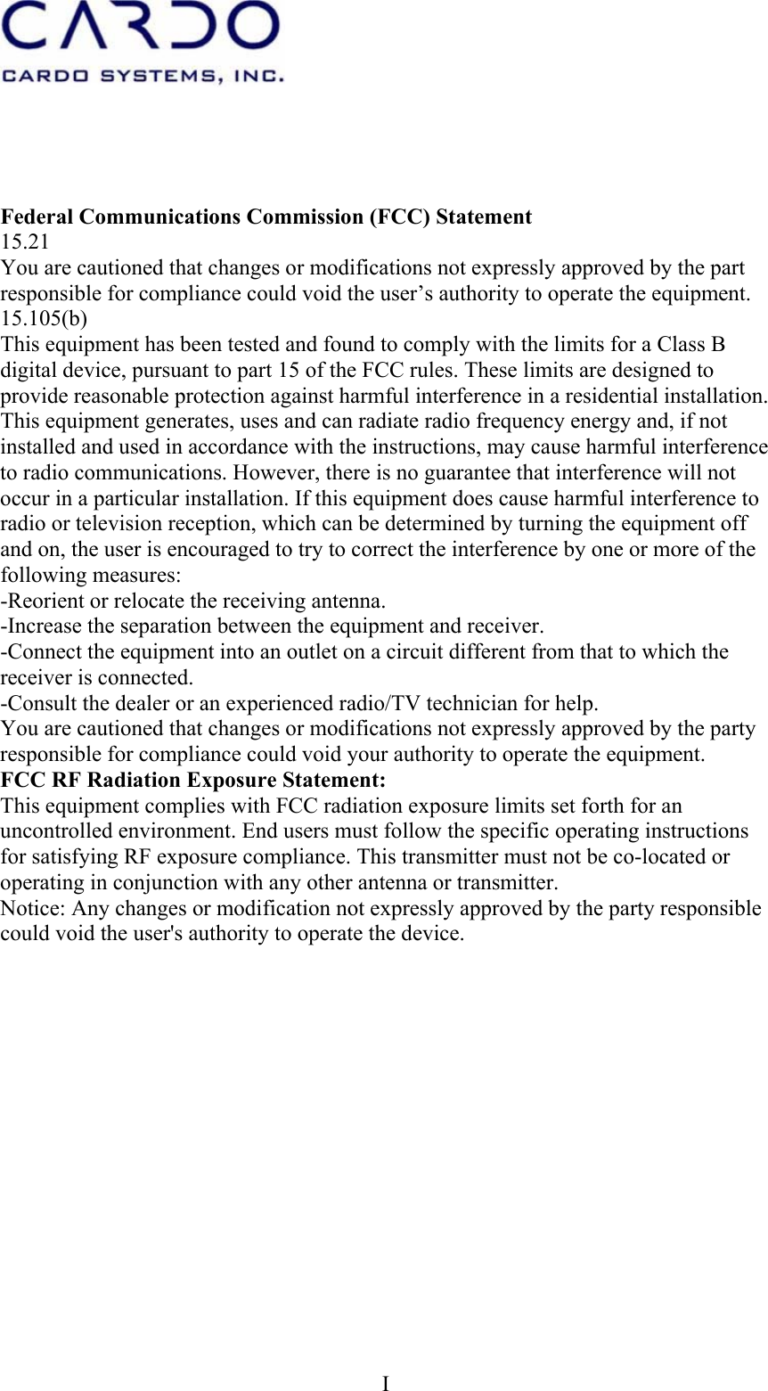  I    Federal Communications Commission (FCC) Statement 15.21 You are cautioned that changes or modifications not expressly approved by the part responsible for compliance could void the user’s authority to operate the equipment. 15.105(b) This equipment has been tested and found to comply with the limits for a Class B digital device, pursuant to part 15 of the FCC rules. These limits are designed to provide reasonable protection against harmful interference in a residential installation. This equipment generates, uses and can radiate radio frequency energy and, if not installed and used in accordance with the instructions, may cause harmful interference to radio communications. However, there is no guarantee that interference will not occur in a particular installation. If this equipment does cause harmful interference to radio or television reception, which can be determined by turning the equipment off and on, the user is encouraged to try to correct the interference by one or more of the following measures: -Reorient or relocate the receiving antenna. -Increase the separation between the equipment and receiver. -Connect the equipment into an outlet on a circuit different from that to which the receiver is connected. -Consult the dealer or an experienced radio/TV technician for help. You are cautioned that changes or modifications not expressly approved by the party responsible for compliance could void your authority to operate the equipment. FCC RF Radiation Exposure Statement: This equipment complies with FCC radiation exposure limits set forth for an uncontrolled environment. End users must follow the specific operating instructions for satisfying RF exposure compliance. This transmitter must not be co-located or operating in conjunction with any other antenna or transmitter. Notice: Any changes or modification not expressly approved by the party responsible could void the user&apos;s authority to operate the device. 