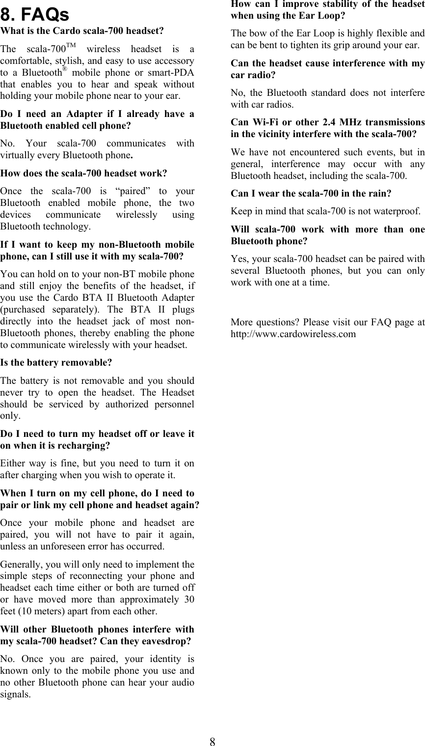  88. FAQs What is the Cardo scala-700 headset?  The scala-700TM wireless headset is a comfortable, stylish, and easy to use accessory to a Bluetooth® mobile phone or smart-PDA that enables you to hear and speak without holding your mobile phone near to your ear. Do I need an Adapter if I already have a Bluetooth enabled cell phone? No. Your scala-700 communicates with virtually every Bluetooth phone. How does the scala-700 headset work?  Once the scala-700 is “paired” to your Bluetooth enabled mobile phone, the two devices communicate wirelessly using Bluetooth technology. If I want to keep my non-Bluetooth mobile phone, can I still use it with my scala-700? You can hold on to your non-BT mobile phone and still enjoy the benefits of the headset, if you use the Cardo BTA II Bluetooth Adapter (purchased separately). The BTA II plugs directly into the headset jack of most non-Bluetooth phones, thereby enabling the phone to communicate wirelessly with your headset. Is the battery removable? The battery is not removable and you should never try to open the headset. The Headset should be serviced by authorized personnel only. Do I need to turn my headset off or leave it on when it is recharging?  Either way is fine, but you need to turn it on after charging when you wish to operate it.  When I turn on my cell phone, do I need to pair or link my cell phone and headset again? Once your mobile phone and headset are paired, you will not have to pair it again, unless an unforeseen error has occurred. Generally, you will only need to implement the simple steps of reconnecting your phone and headset each time either or both are turned off or have moved more than approximately 30 feet (10 meters) apart from each other.  Will other Bluetooth phones interfere with my scala-700 headset? Can they eavesdrop?  No. Once you are paired, your identity is known only to the mobile phone you use and no other Bluetooth phone can hear your audio signals. How can I improve stability of the headset when using the Ear Loop? The bow of the Ear Loop is highly flexible and can be bent to tighten its grip around your ear. Can the headset cause interference with my car radio? No, the Bluetooth standard does not interfere with car radios.  Can Wi-Fi or other 2.4 MHz transmissions in the vicinity interfere with the scala-700? We have not encountered such events, but in general, interference may occur with any Bluetooth headset, including the scala-700.  Can I wear the scala-700 in the rain? Keep in mind that scala-700 is not waterproof. Will scala-700 work with more than one Bluetooth phone? Yes, your scala-700 headset can be paired with several Bluetooth phones, but you can only work with one at a time.  More questions? Please visit our FAQ page at http://www.cardowireless.com  