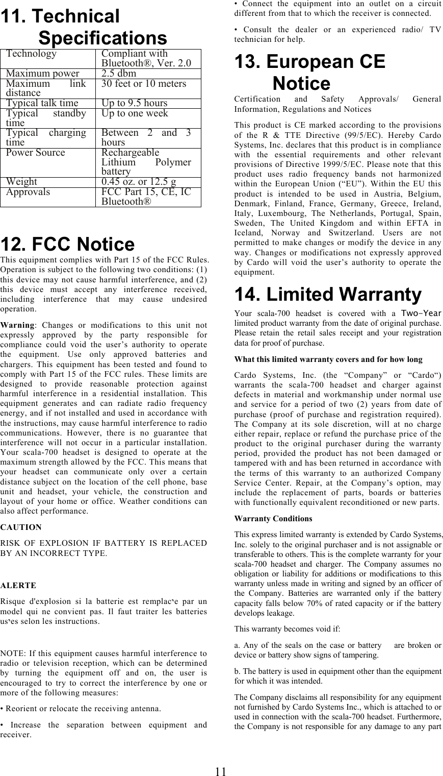  1111. Technical Specifications Technology Compliant with Bluetooth®, Ver. 2.0Maximum power  2.5 dbm Maximum link distance  30 feet or 10 meters Typical talk time  Up to 9.5 hours Typical standby time  Up to one week Typical charging time  Between 2 and 3 hours Power Source  Rechargeable Lithium Polymer battery Weight   0.45 oz. or 12.5 g Approvals  FCC Part 15, CE, IC Bluetooth®   12. FCC Notice This equipment complies with Part 15 of the FCC Rules. Operation is subject to the following two conditions: (1) this device may not cause harmful interference, and (2) this device must accept any interference received, including interference that may cause undesired operation.  Warning: Changes or modifications to this unit not expressly approved by the party responsible for compliance could void the user’s authority to operate the equipment. Use only approved batteries and chargers. This equipment has been tested and found to comply with Part 15 of the FCC rules. These limits are designed to provide reasonable protection against harmful interference in a residential installation. This equipment generates and can radiate radio frequency energy, and if not installed and used in accordance with the instructions, may cause harmful interference to radio communications. However, there is no guarantee that interference will not occur in a particular installation. Your scala-700 headset is designed to operate at the maximum strength allowed by the FCC. This means that your headset can communicate only over a certain distance subject on the location of the cell phone, base unit and headset, your vehicle, the construction and layout of your home or office. Weather conditions can also affect performance. CAUTION RISK OF EXPLOSION IF BATTERY IS REPLACED BY AN INCORRECT TYPE.   ALERTE Risque d&apos;explosion si la batterie est remplacיe par un model qui ne convient pas. Il faut traiter les batteries usיes selon les instructions.  NOTE: If this equipment causes harmful interference to radio or television reception, which can be determined by turning the equipment off and on, the user is encouraged to try to correct the interference by one or more of the following measures: • Reorient or relocate the receiving antenna. • Increase the separation between equipment and receiver. • Connect the equipment into an outlet on a circuit different from that to which the receiver is connected. • Consult the dealer or an experienced radio/ TV technician for help. 13. European CE Notice Certification and Safety Approvals/ General Information, Regulations and Notices This product is CE marked according to the provisions of the R &amp; TTE Directive (99/5/EC). Hereby Cardo Systems, Inc. declares that this product is in compliance with the essential requirements and other relevant provisions of Directive 1999/5/EC. Please note that this product uses radio frequency bands not harmonized within the European Union (“EU”). Within the EU this product is intended to be used in Austria, Belgium, Denmark, Finland, France, Germany, Greece, Ireland, Italy, Luxembourg, The Netherlands, Portugal, Spain, Sweden, The United Kingdom and within EFTA in Iceland, Norway and Switzerland. Users are not permitted to make changes or modify the device in any way. Changes or modifications not expressly approved by Cardo will void the user’s authority to operate the equipment. 14. Limited Warranty Your scala-700 headset is covered with a Two-Year limited product warranty from the date of original purchase. Please retain the retail sales receipt and your registration data for proof of purchase. What this limited warranty covers and for how long Cardo Systems, Inc. (the “Company” or “Cardo“) warrants the scala-700 headset and charger against defects in material and workmanship under normal use and service for a period of two (2) years from date of purchase (proof of purchase and registration required). The Company at its sole discretion, will at no charge either repair, replace or refund the purchase price of the product to the original purchaser during the warranty period, provided the product has not been damaged or tampered with and has been returned in accordance with the terms of this warranty to an authorized Company Service Center. Repair, at the Company’s option, may include the replacement of parts, boards or batteries with functionally equivalent reconditioned or new parts. Warranty Conditions This express limited warranty is extended by Cardo Systems, Inc. solely to the original purchaser and is not assignable or transferable to others. This is the complete warranty for your scala-700 headset and charger. The Company assumes no obligation or liability for additions or modifications to this warranty unless made in writing and signed by an officer of the Company. Batteries are warranted only if the battery capacity falls below 70% of rated capacity or if the battery develops leakage. This warranty becomes void if: a. Any of the seals on the case or battery    are broken or device or battery show signs of tampering. b. The battery is used in equipment other than the equipment for which it was intended. The Company disclaims all responsibility for any equipment not furnished by Cardo Systems Inc., which is attached to or used in connection with the scala-700 headset. Furthermore, the Company is not responsible for any damage to any part 
