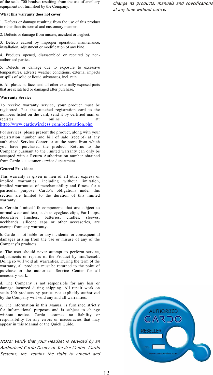  12of the scala-700 headset resulting from the use of ancillary equipment not furnished by the Company. What this warranty does not cover 1. Defects or damage resulting from the use of this product in other than its normal and customary manner. 2. Defects or damage from misuse, accident or neglect. 3. Defects caused by improper operation, maintenance, installation, adjustment or modification of any kind. 4. Products opened, disassembled or repaired by non-authorized parties. 5. Defects or damage due to exposure to excessive temperatures, adverse weather conditions, external impacts or spills of solid or liquid substances, incl. rain. 6. All plastic surfaces and all other externally exposed parts that are scratched or damaged after purchase. Warranty Service To receive warranty service, your product must be registered. Fax the attached registration card to the numbers listed on the card, send it by certified mail or register online at: http://www.cardowireless.com/registration.php  For services, please present the product, along with your registration number and bill of sale (receipt) at any authorized Service Center or at the store from which you have purchased the product. Returns to the Company pursuant to the limited warranty can only be accepted with a Return Authorization number obtained from Cardo’s customer service department. General Provisions This warranty is given in lieu of all other express or implied warranties, including without limitation, implied warranties of merchantability and fitness for a particular purpose. Cardo’s obligations under this section are limited to the duration of this limited warranty. a. Certain limited-life components that are subject to normal wear and tear, such as eyeglass clips, Ear Loops, decorative finishes, batteries, cradles, sleeves, neckbands, silicone caps or other accessories, are exempt from any warranty. b. Cardo is not liable for any incidental or consequential damages arising from the use or misuse of any of the Company’s products. c. The user should never attempt to perform service, adjustments or repairs of the Product by him/herself. Doing so will void all warranties. During the term of the warranty, all products must be returned to the point of purchase or the authorized Service Center for all necessary work. d. The Company is not responsible for any loss or damage incurred during shipping. All repair work on scala-700 products by parties not explicitly authorized by the Company will void any and all warranties. e. The information in this Manual is furnished strictly for informational purposes and is subject to change without notice. Cardo assumes no liability or responsibility for any errors or inaccuracies that may appear in this Manual or the Quick Guide.  NOTE: Verify that your Headset is serviced by an Authorized Cardo Dealer or Service Center. Cardo Systems, Inc. retains the right to amend and change its products, manuals and specifications at any time without notice. 