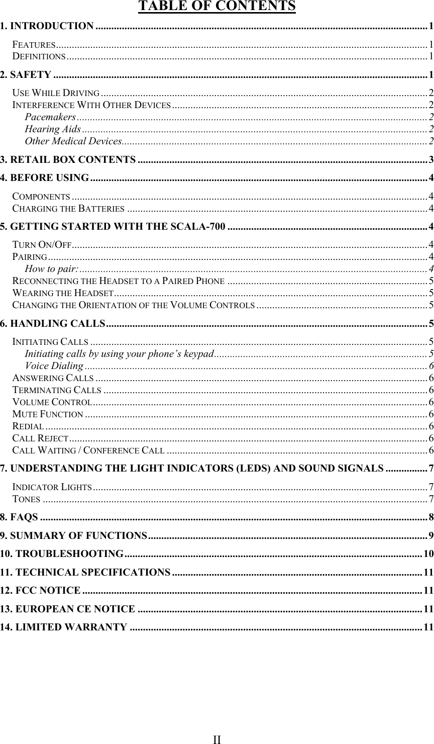  II TABLE OF CONTENTS 1. INTRODUCTION ..............................................................................................................................1 FEATURES.............................................................................................................................................1 DEFINITIONS.........................................................................................................................................1 2. SAFETY .............................................................................................................................................. 1 USE WHILE DRIVING ............................................................................................................................2 INTERFERENCE WITH OTHER DEVICES .................................................................................................2 Pacemakers.....................................................................................................................................2 Hearing Aids ...................................................................................................................................2 Other Medical Devices....................................................................................................................2 3. RETAIL BOX CONTENTS ..............................................................................................................3 4. BEFORE USING................................................................................................................................4 COMPONENTS .......................................................................................................................................4 CHARGING THE BATTERIES ..................................................................................................................4 5. GETTING STARTED WITH THE SCALA-700 ............................................................................4 TURN ON/OFF.......................................................................................................................................4 PAIRING................................................................................................................................................4 How to pair:....................................................................................................................................4 RECONNECTING THE HEADSET TO A PAIRED PHONE ............................................................................5 WEARING THE HEADSET.......................................................................................................................5 CHANGING THE ORIENTATION OF THE VOLUME CONTROLS .................................................................5 6. HANDLING CALLS..........................................................................................................................5 INITIATING CALLS ................................................................................................................................5 Initiating calls by using your phone’s keypad.................................................................................5 Voice Dialing ..................................................................................................................................6 ANSWERING CALLS ..............................................................................................................................6 TERMINATING CALLS ...........................................................................................................................6 VOLUME CONTROL...............................................................................................................................6 MUTE FUNCTION ..................................................................................................................................6 REDIAL .................................................................................................................................................6 CALL REJECT........................................................................................................................................6 CALL WAITING / CONFERENCE CALL ...................................................................................................6 7. UNDERSTANDING THE LIGHT INDICATORS (LEDS) AND SOUND SIGNALS ................7 INDICATOR LIGHTS ...............................................................................................................................7 TONES ..................................................................................................................................................7 8. FAQS ...................................................................................................................................................8 9. SUMMARY OF FUNCTIONS..........................................................................................................9 10. TROUBLESHOOTING................................................................................................................. 10 11. TECHNICAL SPECIFICATIONS ...............................................................................................11 12. FCC NOTICE .................................................................................................................................11 13. EUROPEAN CE NOTICE ............................................................................................................11 14. LIMITED WARRANTY ...............................................................................................................11   