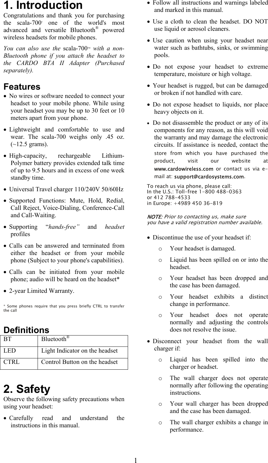  11. Introduction Congratulations and thank you for purchasing the scala-700T one of the world&apos;s most advanced and versatile Bluetooth® powered wireless headsets for mobile phones.  You can also use the scala-700TM with a non-Bluetooth phone if you attach the headset to the CARDO BTA II Adapter (Purchased separately). Features • No wires or software needed to connect your headset to your mobile phone. While using your headset you may be up to 30 feet or 10 meters apart from your phone. • Lightweight and comfortable to use and wear. The scala-700 weighs only .45 oz. (~12.5 grams).  • High-capacity, rechargeable Lithium-Polymer battery provides extended talk time of up to 9.5 hours and in excess of one week standby time. • Universal Travel charger 110/240V 50/60Hz  • Supported Functions: Mute, Hold, Redial, Call Reject, Voice-Dialing, Conference-Call and Call-Waiting. • Supporting “hands-free” and headset profiles • Calls can be answered and terminated from either the headset or from your mobile phone (Subject to your phone&apos;s capabilities). • Calls can be initiated from your mobile phone; audio will be heard on the headset*  • 2-year Limited Warranty.  * Some phones require that you press briefly CTRL to transfer the call  Definitions BT   Bluetooth® LED  Light Indicator on the headset CTRL   Control Button on the headset  2. Safety Observe the following safety precautions when using your headset: • Carefully read and understand the instructions in this manual. • Follow all instructions and warnings labeled and marked in this manual. • Use a cloth to clean the headset. DO NOT use liquid or aerosol cleaners. • Use caution when using your headset near water such as bathtubs, sinks, or swimming pools. • Do not expose your headset to extreme temperature, moisture or high voltage. • Your headset is rugged, but can be damaged or broken if not handled with care. • Do not expose headset to liquids, nor place heavy objects on it. • Do not disassemble the product or any of its components for any reason, as this will void the warranty and may damage the electronic circuits. If assistance is needed, contact the store from which you have purchased the product, visit our website at www.cardowireless.com or contact us via e-mail at: support@cardosystems.com. To reach us via phone, please call: In the U.S.: Toll-free 1-800 488-0363 or 412 788-4533 in Europe: +4989 450 36-819  NOTE: Prior to contacting us, make sure you have a valid registration number available.  • Discontinue the use of your headset if: o Your headset is damaged. o Liquid has been spilled on or into the headset. o Your headset has been dropped and the case has been damaged. o Your headset exhibits a distinct change in performance. o Your headset does not operate normally and adjusting the controls does not resolve the issue. • Disconnect your headset from the wall charger if: o Liquid has been spilled into the charger or headset. o The wall charger does not operate normally after following the operating instructions. o Your wall charger has been dropped and the case has been damaged. o The wall charger exhibits a change in performance.  