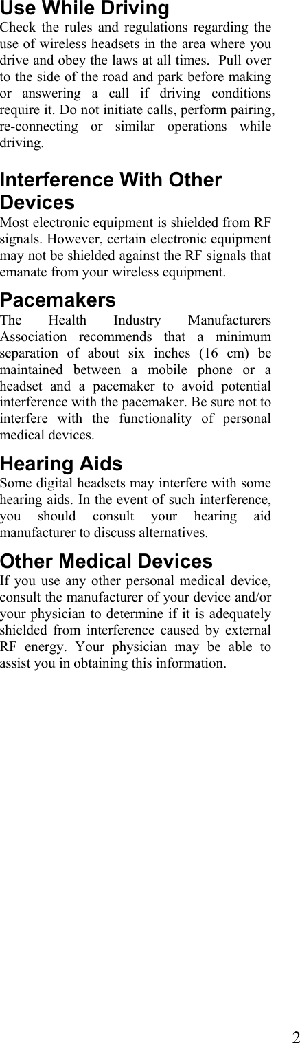  2Use While Driving Check the rules and regulations regarding the use of wireless headsets in the area where you drive and obey the laws at all times.  Pull over to the side of the road and park before making or answering a call if driving conditions require it. Do not initiate calls, perform pairing, re-connecting or similar operations while driving.  Interference With Other Devices Most electronic equipment is shielded from RF signals. However, certain electronic equipment may not be shielded against the RF signals that emanate from your wireless equipment. Pacemakers The Health Industry Manufacturers Association recommends that a minimum separation of about six inches (16 cm) be maintained between a mobile phone or a headset and a pacemaker to avoid potential interference with the pacemaker. Be sure not to interfere with the functionality of personal medical devices. Hearing Aids Some digital headsets may interfere with some hearing aids. In the event of such interference, you should consult your hearing aid manufacturer to discuss alternatives. Other Medical Devices If you use any other personal medical device, consult the manufacturer of your device and/or your physician to determine if it is adequately shielded from interference caused by external RF energy. Your physician may be able to assist you in obtaining this information.  