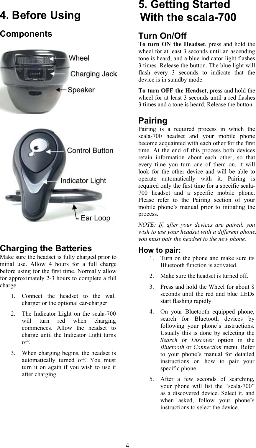  4 4. Before Using Components      Charging the Batteries Make sure the headset is fully charged prior to initial use. Allow 4 hours for a full charge before using for the first time. Normally allow for approximately 2-3 hours to complete a full charge. 1. Connect the headset to the wall charger or the optional car-charger 2. The Indicator Light on the scala-700 will turn red when charging commences. Allow the headset to charge until the Indicator Light turns off. 3. When charging begins, the headset is automatically turned off. You must turn it on again if you wish to use it after charging. 5. Getting Started With the scala-700 Turn On/Off To turn ON the Headset, press and hold the wheel for at least 3 seconds until an ascending tone is heard, and a blue indicator light flashes 3 times. Release the button. The blue light will flash every 3 seconds to indicate that the device is in standby mode. To turn OFF the Headset, press and hold the wheel for at least 3 seconds until a red flashes 3 times and a tone is heard. Release the button. Pairing Pairing is a required process in which the scala-700 headset and your mobile phone become acquainted with each other for the first time. At the end of this process both devices retain information about each other, so that every time you turn one of them on, it will look for the other device and will be able to operate automatically with it. Pairing is required only the first time for a specific scala-700 headset and a specific mobile phone. Please refer to the Pairing section of your mobile phone’s manual prior to initiating the process. NOTE: If, after your devices are paired, you wish to use your headset with a different phone, you must pair the headset to the new phone.  How to pair: 1. Turn on the phone and make sure its Bluetooth function is activated. 2. Make sure the headset is turned off. 3. Press and hold the Wheel for about 8 seconds until the red and blue LEDs start flashing rapidly. 4. On your Bluetooth equipped phone, search for Bluetooth devices by following your phone’s instructions. Usually this is done by selecting the Search or Discover option in the Bluetooth or Connection menu. Refer to your phone’s manual for detailed instructions on how to pair your specific phone. 5. After a few seconds of searching, your phone will list the “scala-700” as a discovered device. Select it, and when asked, follow your phone’s instructions to select the device. 