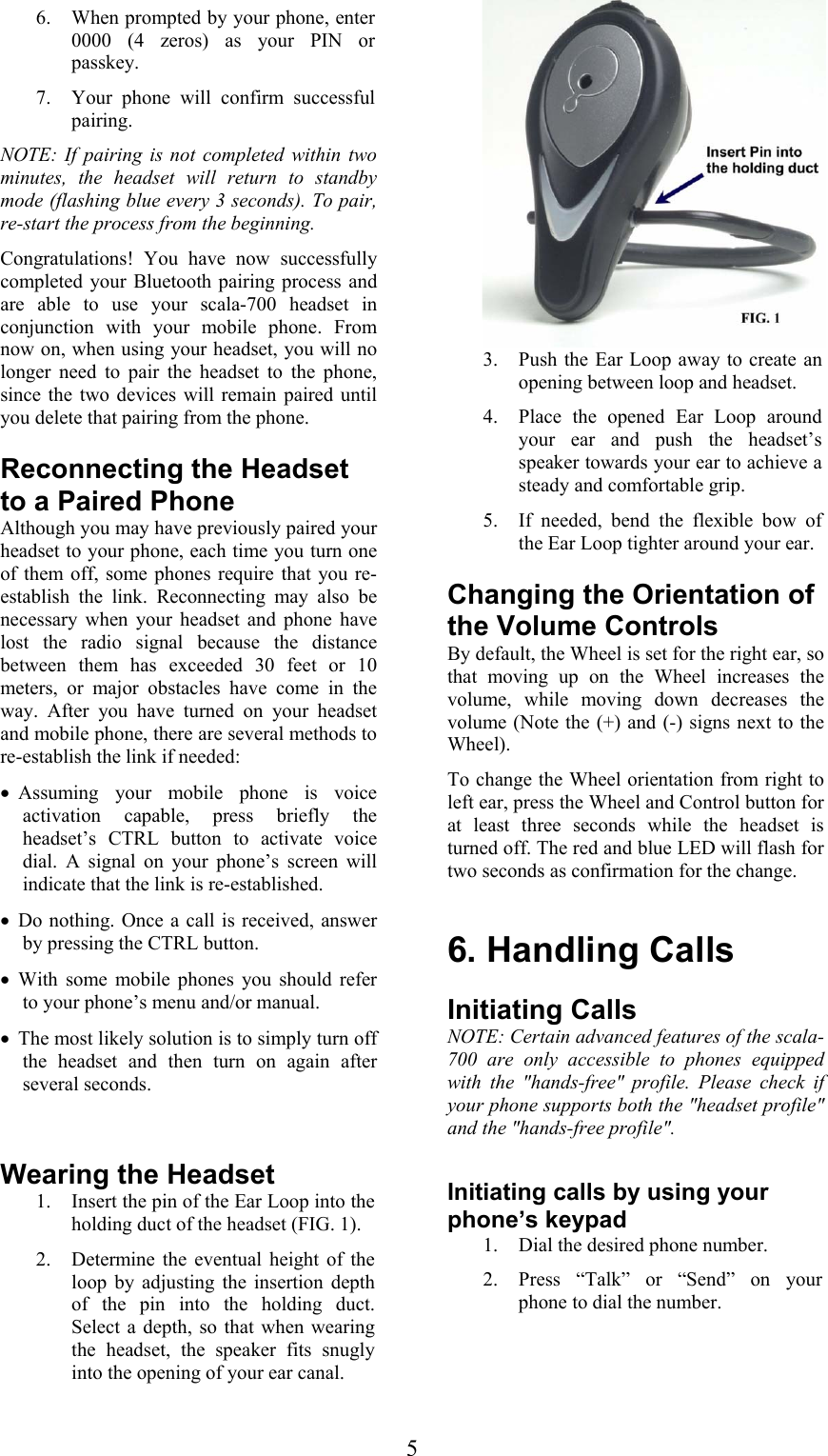  5 6. When prompted by your phone, enter 0000 (4 zeros) as your PIN or passkey. 7. Your phone will confirm successful pairing. NOTE: If pairing is not completed within two minutes, the headset will return to standby mode (flashing blue every 3 seconds). To pair, re-start the process from the beginning.   Congratulations! You have now successfully completed your Bluetooth pairing process and are able to use your scala-700 headset in conjunction with your mobile phone. From now on, when using your headset, you will no longer need to pair the headset to the phone, since the two devices will remain paired until you delete that pairing from the phone. Reconnecting the Headset to a Paired Phone Although you may have previously paired your headset to your phone, each time you turn one of them off, some phones require that you re-establish the link. Reconnecting may also be necessary when your headset and phone have lost the radio signal because the distance between them has exceeded 30 feet or 10 meters, or major obstacles have come in the way. After you have turned on your headset and mobile phone, there are several methods to re-establish the link if needed: • Assuming your mobile phone is voice activation capable, press briefly the headset’s CTRL button to activate voice dial. A signal on your phone’s screen will indicate that the link is re-established. • Do nothing. Once a call is received, answer by pressing the CTRL button. • With some mobile phones you should refer to your phone’s menu and/or manual. • The most likely solution is to simply turn off the headset and then turn on again after several seconds.   Wearing the Headset 1. Insert the pin of the Ear Loop into the holding duct of the headset (FIG. 1). 2. Determine the eventual height of the loop by adjusting the insertion depth of the pin into the holding duct. Select a depth, so that when wearing the headset, the speaker fits snugly into the opening of your ear canal.  3. Push the Ear Loop away to create an opening between loop and headset. 4. Place the opened Ear Loop around your ear and push the headset’s speaker towards your ear to achieve a steady and comfortable grip. 5. If needed, bend the flexible bow of the Ear Loop tighter around your ear.   Changing the Orientation of the Volume Controls By default, the Wheel is set for the right ear, so that moving up on the Wheel increases the volume, while moving down decreases the volume (Note the (+) and (-) signs next to the Wheel).  To change the Wheel orientation from right to left ear, press the Wheel and Control button for at least three seconds while the headset is turned off. The red and blue LED will flash for two seconds as confirmation for the change.  6. Handling Calls Initiating Calls NOTE: Certain advanced features of the scala-700 are only accessible to phones equipped with the &quot;hands-free&quot; profile. Please check if your phone supports both the &quot;headset profile&quot; and the &quot;hands-free profile&quot;.  Initiating calls by using your phone’s keypad 1. Dial the desired phone number. 2. Press “Talk” or “Send” on your phone to dial the number.  