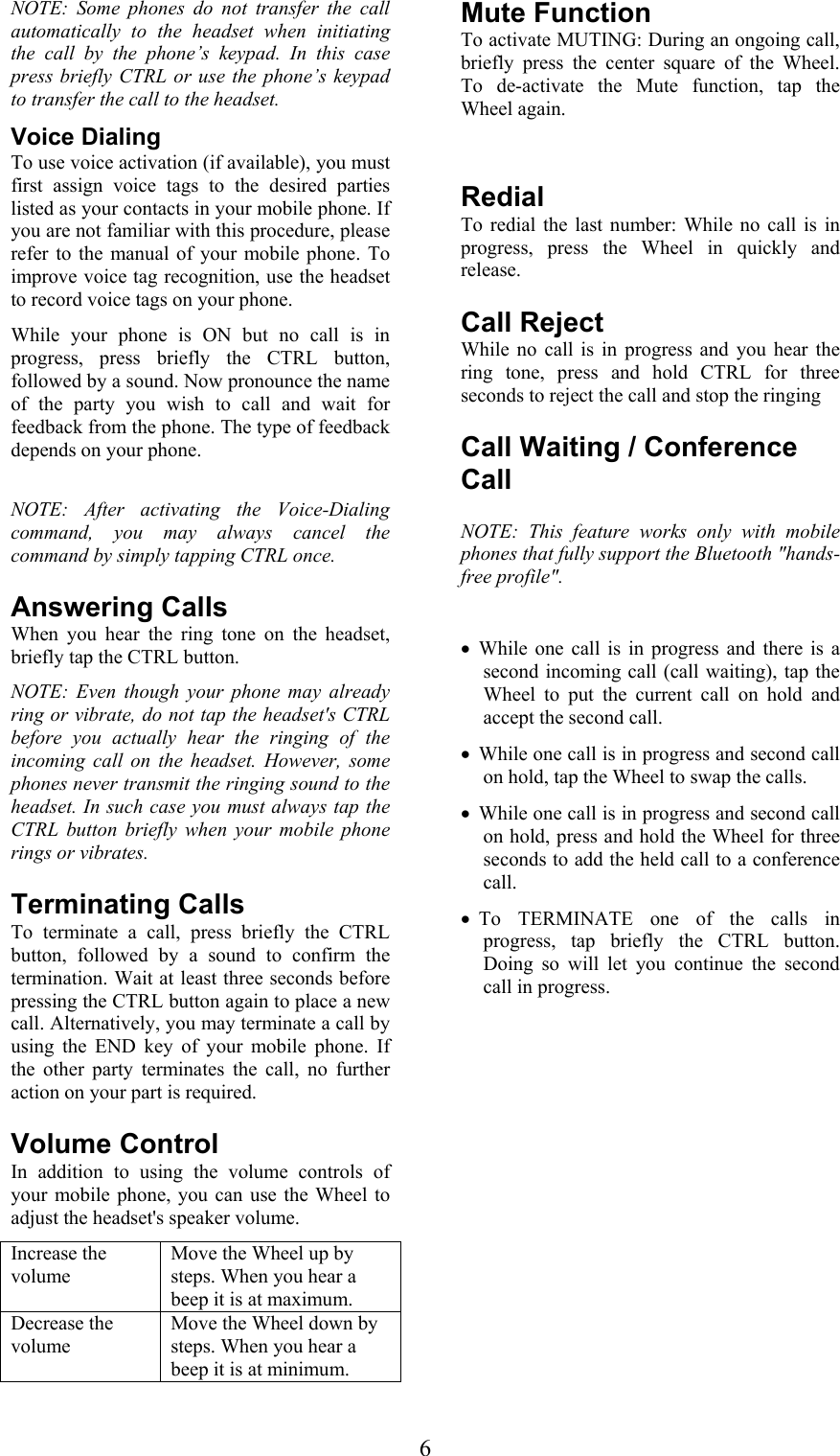  6NOTE: Some phones do not transfer the call automatically to the headset when initiating the call by the phone’s keypad. In this case press briefly CTRL or use the phone’s keypad to transfer the call to the headset. Voice Dialing To use voice activation (if available), you must first assign voice tags to the desired parties listed as your contacts in your mobile phone. If you are not familiar with this procedure, please refer to the manual of your mobile phone. To improve voice tag recognition, use the headset to record voice tags on your phone. While your phone is ON but no call is in progress, press briefly the CTRL button, followed by a sound. Now pronounce the name of the party you wish to call and wait for feedback from the phone. The type of feedback depends on your phone.  NOTE: After activating the Voice-Dialing command, you may always cancel the command by simply tapping CTRL once. Answering Calls When you hear the ring tone on the headset, briefly tap the CTRL button. NOTE: Even though your phone may already ring or vibrate, do not tap the headset&apos;s CTRL before you actually hear the ringing of the incoming call on the headset. However, some phones never transmit the ringing sound to the headset. In such case you must always tap the CTRL button briefly when your mobile phone rings or vibrates. Terminating Calls To terminate a call, press briefly the CTRL button, followed by a sound to confirm the termination. Wait at least three seconds before pressing the CTRL button again to place a new call. Alternatively, you may terminate a call by using the END key of your mobile phone. If the other party terminates the call, no further action on your part is required. Volume Control In addition to using the volume controls of your mobile phone, you can use the Wheel to adjust the headset&apos;s speaker volume. Increase the volume Move the Wheel up by steps. When you hear a beep it is at maximum. Decrease the volume Move the Wheel down by steps. When you hear a beep it is at minimum. Mute Function To activate MUTING: During an ongoing call, briefly press the center square of the Wheel. To de-activate the Mute function, tap the Wheel again.  Redial To redial the last number: While no call is in progress, press the Wheel in quickly and release.  Call Reject While no call is in progress and you hear the ring tone, press and hold CTRL for three seconds to reject the call and stop the ringing  Call Waiting / Conference Call  NOTE: This feature works only with mobile phones that fully support the Bluetooth &quot;hands-free profile&quot;.  • While one call is in progress and there is a second incoming call (call waiting), tap the Wheel to put the current call on hold and accept the second call. • While one call is in progress and second call on hold, tap the Wheel to swap the calls. • While one call is in progress and second call on hold, press and hold the Wheel for three seconds to add the held call to a conference call. • To TERMINATE one of the calls in progress, tap briefly the CTRL button. Doing so will let you continue the second call in progress.  