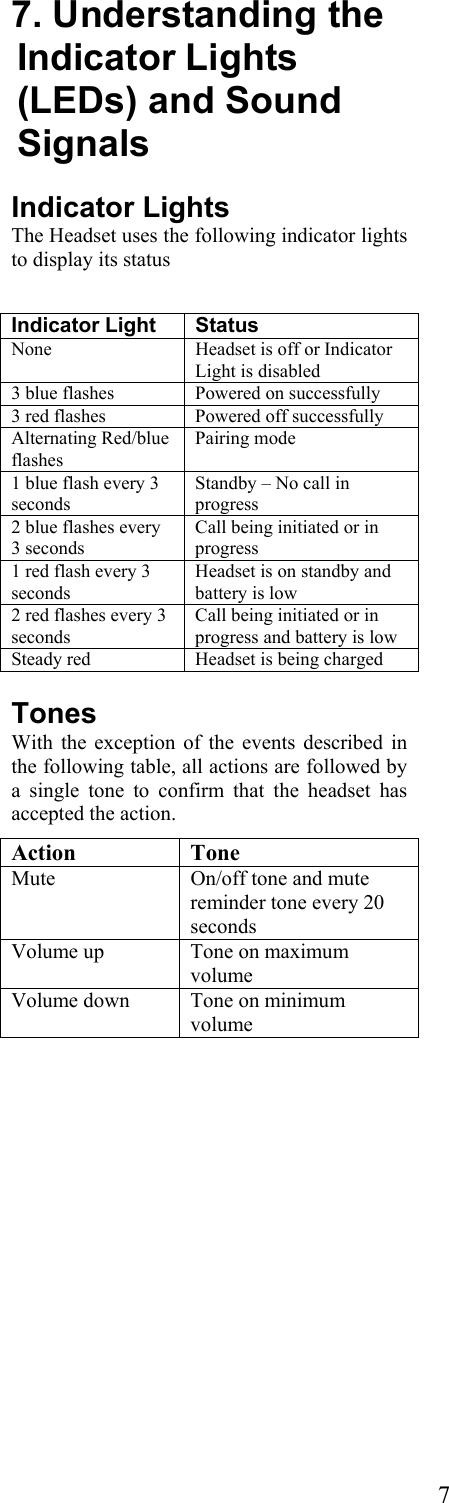  77. Understanding the Indicator Lights (LEDs) and Sound Signals Indicator Lights The Headset uses the following indicator lights to display its status   Indicator Light  Status None   Headset is off or Indicator Light is disabled 3 blue flashes  Powered on successfully 3 red flashes  Powered off successfully Alternating Red/blue flashes Pairing mode 1 blue flash every 3 seconds Standby – No call in progress 2 blue flashes every 3 seconds Call being initiated or in progress 1 red flash every 3 seconds Headset is on standby and battery is low 2 red flashes every 3 seconds Call being initiated or in progress and battery is low Steady red  Headset is being charged Tones With the exception of the events described in the following table, all actions are followed by a single tone to confirm that the headset has accepted the action. Action Tone Mute  On/off tone and mute reminder tone every 20 seconds Volume up  Tone on maximum volume Volume down  Tone on minimum volume  