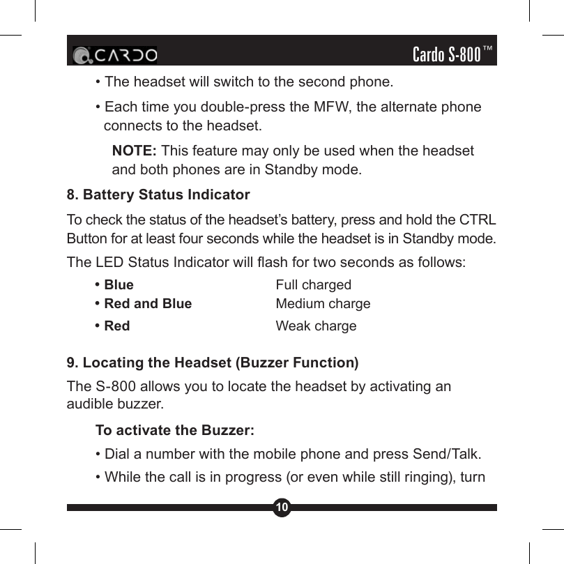 10Cardo S-800™• The headset will switch to the second phone.• Each time you double-press the MFW, the alternate phone connects to the headset. NOTE: This feature may only be used when the headset and both phones are in Standby mode.8. Battery Status IndicatorTo check the status of the headset’s battery, press and hold the CTRL Button for at least four seconds while the headset is in Standby mode. The LED Status Indicator will ash for two seconds as follows:    • Blue     Full charged    • Red and Blue   Medium charge    • Red     Weak charge9. Locating the Headset (Buzzer Function)The S-800 allows you to locate the headset by activating an audible buzzer.To activate the Buzzer:• Dial a number with the mobile phone and press Send/Talk.• While the call is in progress (or even while still ringing), turn 