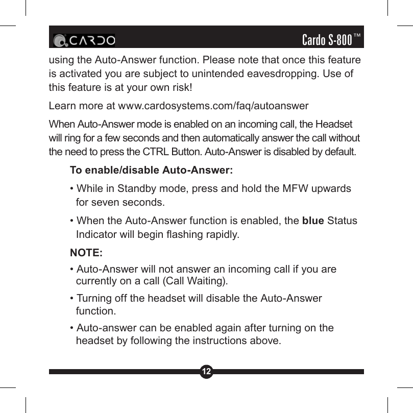 12Cardo S-800™using the Auto-Answer function. Please note that once this feature is activated you are subject to unintended eavesdropping. Use of this feature is at your own risk! Learn more at www.cardosystems.com/faq/autoanswerWhen Auto-Answer mode is enabled on an incoming call, the Headset will ring for a few seconds and then automatically answer the call without the need to press the CTRL Button. Auto-Answer is disabled by default.To enable/disable Auto-Answer:• While in Standby mode, press and hold the MFW upwards for seven seconds.• When the Auto-Answer function is enabled, the blue Status Indicator will begin ashing rapidly.NOTE: • Auto-Answer will not answer an incoming call if you are currently on a call (Call Waiting). • Turning off the headset will disable the Auto-Answer function. • Auto-answer can be enabled again after turning on the headset by following the instructions above.