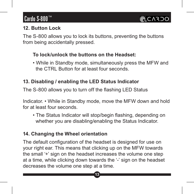 13Cardo S-800™12. Button LockThe S-800 allows you to lock its buttons, preventing the buttons from being accidentally pressed.To lock/unlock the buttons on the Headset:• While in Standby mode, simultaneously press the MFW and the CTRL Button for at least four seconds.13. Disabling / enabling the LED Status IndicatorThe S-800 allows you to turn off the ashing LED Status Indicator. • While in Standby mode, move the MFW down and hold for at least four seconds. • The Status Indicator will stop/begin ashing, depending on whether you are disabling/enabling the Status Indicator.14. Changing the Wheel orientationThe default conguration of the headset is designed for use on your right ear. This means that clicking up on the MFW towards the small ‘+’ sign on the headset increases the volume one step at a time, while clicking down towards the ‘-’ sign on the headset decreases the volume one step at a time.