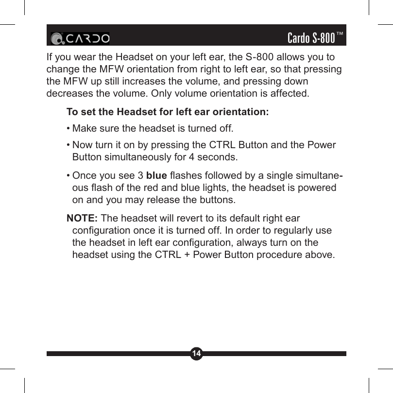 14Cardo S-800™If you wear the Headset on your left ear, the S-800 allows you to change the MFW orientation from right to left ear, so that pressing the MFW up still increases the volume, and pressing down decreases the volume. Only volume orientation is affected.To set the Headset for left ear orientation:• Make sure the headset is turned off. • Now turn it on by pressing the CTRL Button and the Power Button simultaneously for 4 seconds.• Once you see 3 blue ashes followed by a single simultane--ous ash of the red and blue lights, the headset is powered on and you may release the buttons.NOTE: The headset will revert to its default right ear conguration once it is turned off. In order to regularly use the headset in left ear conguration, always turn on the headset using the CTRL + Power Button procedure above.