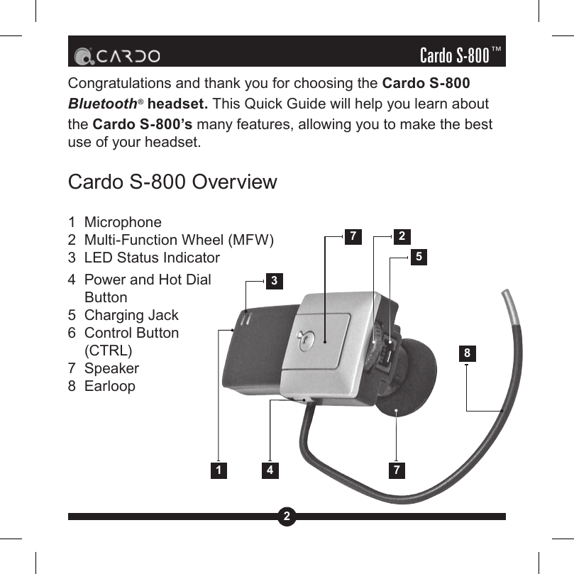 2Cardo S-800™Congratulations and thank you for choosing the Cardo S-800 Bluetooth® headset. This Quick Guide will help you learn about the Cardo S-800’s many features, allowing you to make the best use of your headset.Cardo S-800 Overview1  Microphone2  Multi-Function Wheel (MFW)3  LED Status Indicator4  Power and Hot Dial Button5  Charging Jack6  Control Button (CTRL)7  Speaker8  Earloop1 4 752738