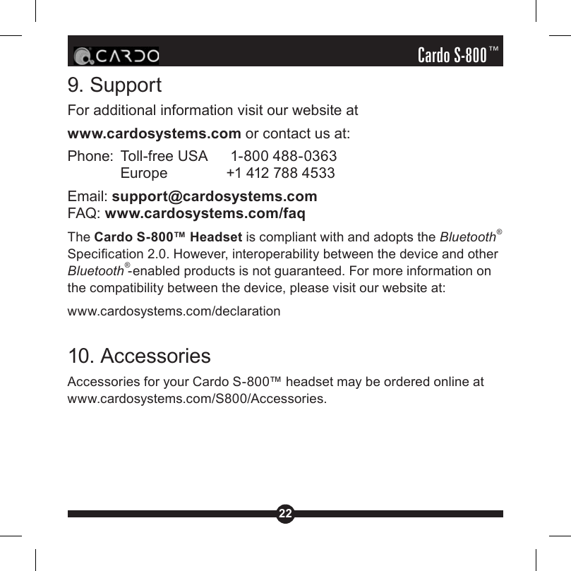 22Cardo S-800™9. SupportFor additional information visit our website atwww.cardosystems.com or contact us at:Phone:  Toll-free USA    1-800 488-0363  Europe    +1 412 788 4533Email: support@cardosystems.comFAQ: www.cardosystems.com/faqThe Cardo S-800™ Headset is compliant with and adopts the Bluetooth® Specication 2.0. However, interoperability between the device and other Bluetooth®-enabled products is not guaranteed. For more information on the compatibility between the device, please visit our website at: www.cardosystems.com/declaration10. AccessoriesAccessories for your Cardo S-800™ headset may be ordered online at www.cardosystems.com/S800/Accessories.