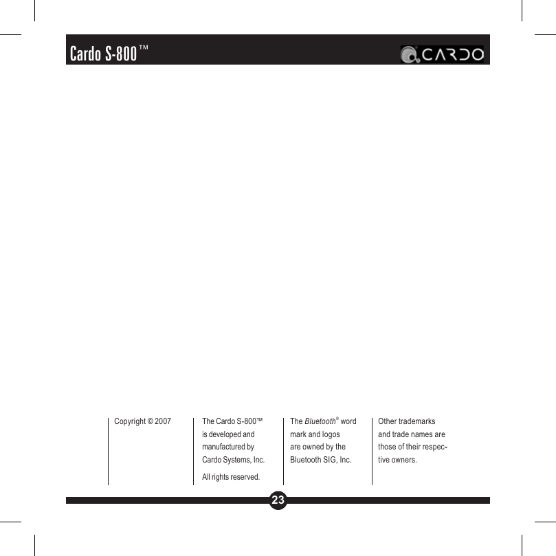 23Cardo S-800™Copyright © 2007 The Cardo S-800™ is developed and manufactured by Cardo Systems, Inc. All rights reserved.The Bluetooth® word mark and logos are owned by the Bluetooth SIG, Inc. Other trademarks and trade names are those of their respec--tive owners.