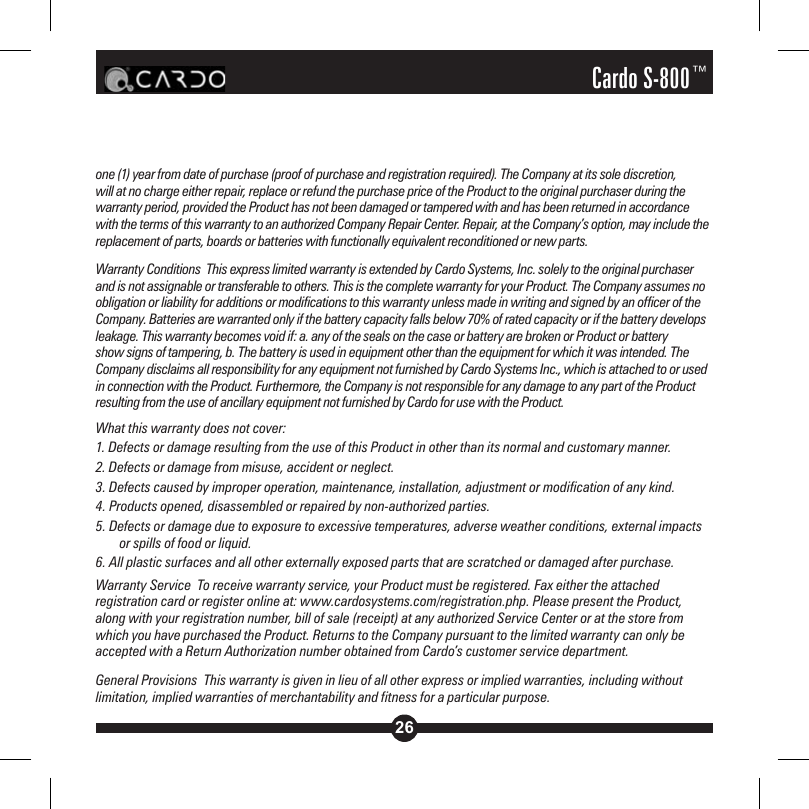 26Cardo S-800™one (1) year from date of purchase (proof of purchase and registration required). The Company at its sole discretion, will at no charge either repair, replace or refund the purchase price of the Product to the original purchaser during the warranty period, provided the Product has not been damaged or tampered with and has been returned in accordance with the terms of this warranty to an authorized Company Repair Center. Repair, at the Company’s option, may include the replacement of parts, boards or batteries with functionally equivalent reconditioned or new parts.Warranty Conditions  This express limited warranty is extended by Cardo Systems, Inc. solely to the original purchaser and is not assignable or transferable to others. This is the complete warranty for your Product. The Company assumes no obligation or liability for additions or modifications to this warranty unless made in writing and signed by an officer of the Company. Batteries are warranted only if the battery capacity falls below 70% of rated capacity or if the battery develops leakage. This warranty becomes void if: a. any of the seals on the case or battery are broken or Product or battery show signs of tampering, b. The battery is used in equipment other than the equipment for which it was intended. The Company disclaims all responsibility for any equipment not furnished by Cardo Systems Inc., which is attached to or used in connection with the Product. Furthermore, the Company is not responsible for any damage to any part of the Product resulting from the use of ancillary equipment not furnished by Cardo for use with the Product. What this warranty does not cover:1. Defects or damage resulting from the use of this Product in other than its normal and customary manner.2. Defects or damage from misuse, accident or neglect.3. Defects caused by improper operation, maintenance, installation, adjustment or modification of any kind.4. Products opened, disassembled or repaired by non-authorized parties.5. Defects or damage due to exposure to excessive temperatures, adverse weather conditions, external impacts or spills of food or liquid.6. All plastic surfaces and all other externally exposed parts that are scratched or damaged after purchase.Warranty Service  To receive warranty service, your Product must be registered. Fax either the attached registration card or register online at: www.cardosystems.com/registration.php. Please present the Product, along with your registration number, bill of sale (receipt) at any authorized Service Center or at the store from which you have purchased the Product. Returns to the Company pursuant to the limited warranty can only be accepted with a Return Authorization number obtained from Cardo’s customer service department.General Provisions  This warranty is given in lieu of all other express or implied warranties, including without limitation, implied warranties of merchantability and fitness for a particular purpose. 