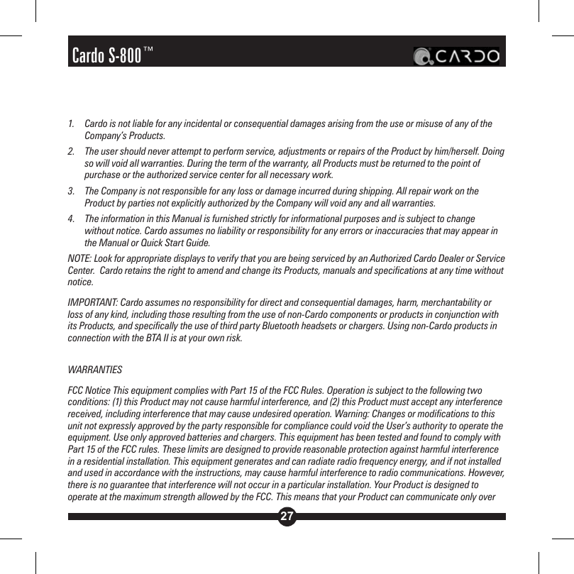 27Cardo S-800™1.  Cardo is not liable for any incidental or consequential damages arising from the use or misuse of any of the Company’s Products.2.  The user should never attempt to perform service, adjustments or repairs of the Product by him/herself. Doing so will void all warranties. During the term of the warranty, all Products must be returned to the point of purchase or the authorized service center for all necessary work.3.   The Company is not responsible for any loss or damage incurred during shipping. All repair work on the Product by parties not explicitly authorized by the Company will void any and all warranties.4.   The information in this Manual is furnished strictly for informational purposes and is subject to change without notice. Cardo assumes no liability or responsibility for any errors or inaccuracies that may appear in the Manual or Quick Start Guide. NOTE: Look for appropriate displays to verify that you are being serviced by an Authorized Cardo Dealer or Service Center.  Cardo retains the right to amend and change its Products, manuals and specifications at any time without notice.IMPORTANT: Cardo assumes no responsibility for direct and consequential damages, harm, merchantability or loss of any kind, including those resulting from the use of non-Cardo components or products in conjunction with its Products, and specifically the use of third party Bluetooth headsets or chargers. Using non-Cardo products in connection with the BTA II is at your own risk.WARRANTIESFCC Notice This equipment complies with Part 15 of the FCC Rules. Operation is subject to the following two conditions: (1) this Product may not cause harmful interference, and (2) this Product must accept any interference received, including interference that may cause undesired operation. Warning: Changes or modifications to this unit not expressly approved by the party responsible for compliance could void the User’s authority to operate the equipment. Use only approved batteries and chargers. This equipment has been tested and found to comply with Part 15 of the FCC rules. These limits are designed to provide reasonable protection against harmful interference in a residential installation. This equipment generates and can radiate radio frequency energy, and if not installed and used in accordance with the instructions, may cause harmful interference to radio communications. However, there is no guarantee that interference will not occur in a particular installation. Your Product is designed to operate at the maximum strength allowed by the FCC. This means that your Product can communicate only over 