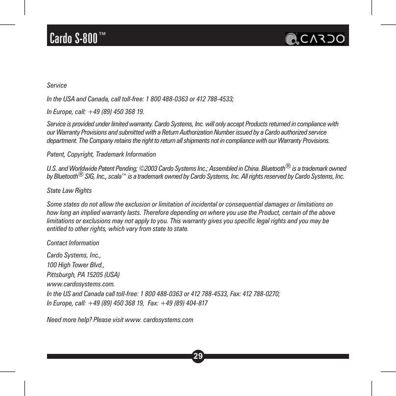 29Cardo S-800™Service In the USA and Canada, call toll-free: 1 800 488-0363 or 412 788-4533; In Europe, call: +49 (89) 450 368 19.Service is provided under limited warranty. Cardo Systems, Inc. will only accept Products returned in compliance with our Warranty Provisions and submitted with a Return Authorization Number issued by a Cardo authorized service department. The Company retains the right to return all shipments not in compliance with our Warranty Provisions.Patent, Copyright, Trademark InformationU.S. and Worldwide Patent Pending; ©2003 Cardo Systems Inc.; Assembled in China. Bluetooth® is a trademark owned by Bluetooth® SIG, Inc., scala™ is a trademark owned by Cardo Systems, Inc. All rights reserved by Cardo Systems, Inc.  State Law Rights Some states do not allow the exclusion or limitation of incidental or consequential damages or limitations on how long an implied warranty lasts. Therefore depending on where you use the Product, certain of the above limitations or exclusions may not apply to you. This warranty gives you specific legal rights and you may be entitled to other rights, which vary from state to state.Contact InformationCardo Systems, Inc., 100 High Tower Blvd., Pittsburgh, PA 15205 (USA) www.cardosystems.com. In the US and Canada call toll-free: 1 800 488-0363 or 412 788-4533, Fax: 412 788-0270;  In Europe, call: +49 (89) 450 368 19,  Fax: +49 (89) 404-817Need more help? Please visit www. cardosystems.com