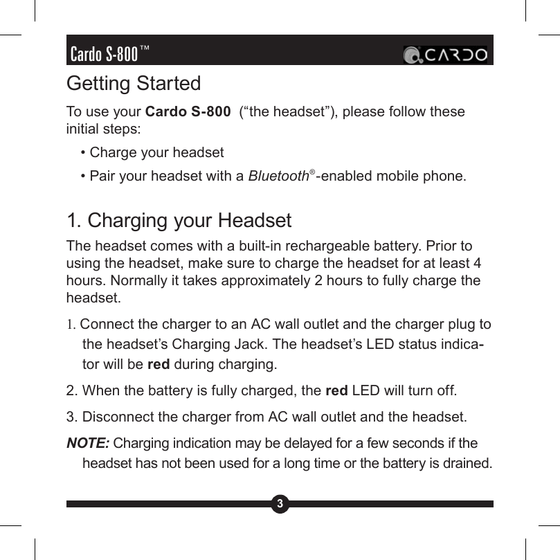 3Cardo S-800™Getting StartedTo use your Cardo S-800  (“the headset”), please follow these initial steps:  • Charge your headset  • Pair your headset with a Bluetooth®-enabled mobile phone.1. Charging your HeadsetThe headset comes with a built-in rechargeable battery. Prior to using the headset, make sure to charge the headset for at least 4 hours. Normally it takes approximately 2 hours to fully charge the headset.1. Connect the charger to an AC wall outlet and the charger plug to the headset’s Charging Jack. The headset’s LED status indica--tor will be red during charging.2. When the battery is fully charged, the red LED will turn off. 3. Disconnect the charger from AC wall outlet and the headset. NOTE: Charging indication may be delayed for a few seconds if the headset has not been used for a long time or the battery is drained.