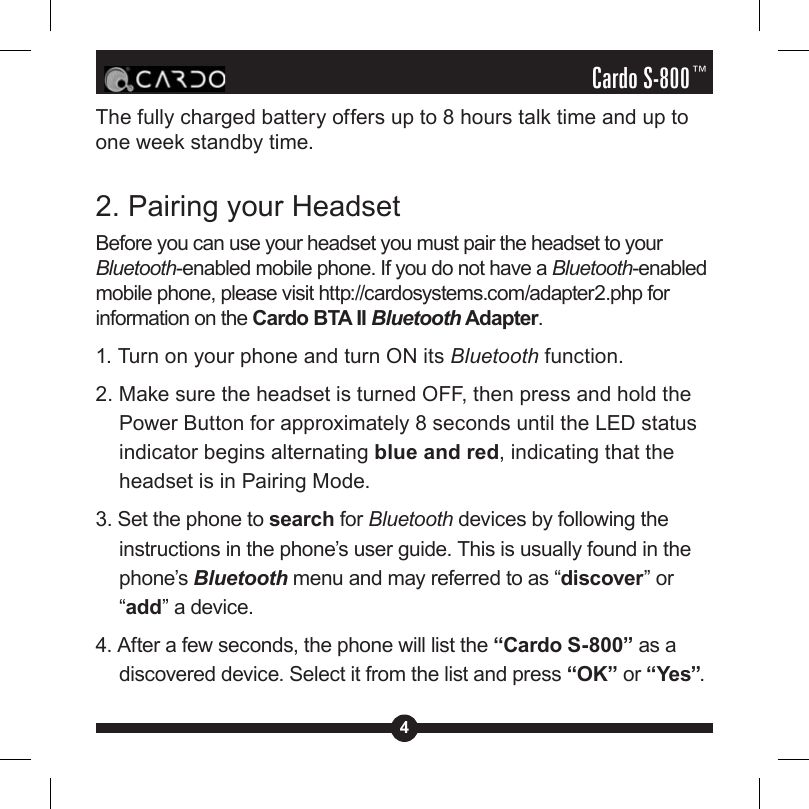 4Cardo S-800™The fully charged battery offers up to 8 hours talk time and up to one week standby time.2. Pairing your HeadsetBefore you can use your headset you must pair the headset to your Bluetooth-enabled mobile phone. If you do not have a Bluetooth-enabled mobile phone, please visit http://cardosystems.com/adapter2.php for information on the Cardo BTA II Bluetooth Adapter.1. Turn on your phone and turn ON its Bluetooth function. 2. Make sure the headset is turned OFF, then press and hold the Power Button for approximately 8 seconds until the LED status indicator begins alternating blue and red, indicating that the headset is in Pairing Mode.3. Set the phone to search for Bluetooth devices by following the instructions in the phone’s user guide. This is usually found in the phone’s Bluetooth menu and may referred to as “discover” or “add” a device.4. After a few seconds, the phone will list the “Cardo S-800” as a discovered device. Select it from the list and press “OK” or “Yes”.