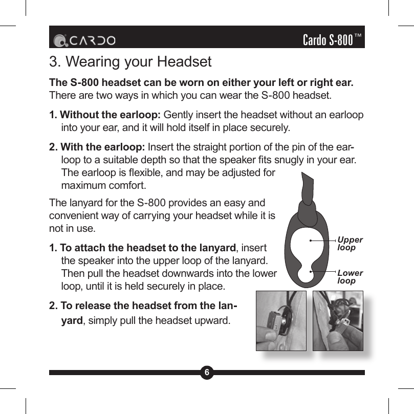 6Cardo S-800™3. Wearing your HeadsetThe S-800 headset can be worn on either your left or right ear. There are two ways in which you can wear the S-800 headset. 1. Without the earloop: Gently insert the headset without an earloop into your ear, and it will hold itself in place securely.2. With the earloop: Insert the straight portion of the pin of the ear--loop to a suitable depth so that the speaker ts snugly in your ear. The earloop is exible, and may be adjusted for maximum comfort.The lanyard for the S-800 provides an easy and convenient way of carrying your headset while it is not in use. 1. To attach the headset to the lanyard, insert the speaker into the upper loop of the lanyard. Then pull the headset downwards into the lower loop, until it is held securely in place.2. To release the headset from the lan--yard, simply pull the headset upward.Upper loopLower loop