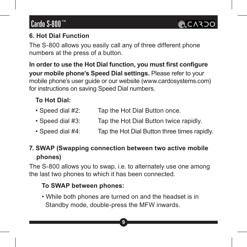 9Cardo S-800™6. Hot Dial FunctionThe S-800 allows you easily call any of three different phone numbers at the press of a button.In order to use the Hot Dial function, you must rst congure your mobile phone’s Speed Dial settings. Please refer to your mobile phone’s user guide or our website (www.cardosystems.com) for instructions on saving Speed Dial numbers.  To Hot Dial:  • Speed dial #2:   Tap the Hot Dial Button once.  • Speed dial #3:   Tap the Hot Dial Button twice rapidly.  • Speed dial #4:    Tap the Hot Dial Button three times rapidly.7. SWAP (Swapping connection between two active mobile phones)The S-800 allows you to swap, i.e. to alternately use one among the last two phones to which it has been connected. To SWAP between phones:• While both phones are turned on and the headset is in Standby mode, double-press the MFW inwards.