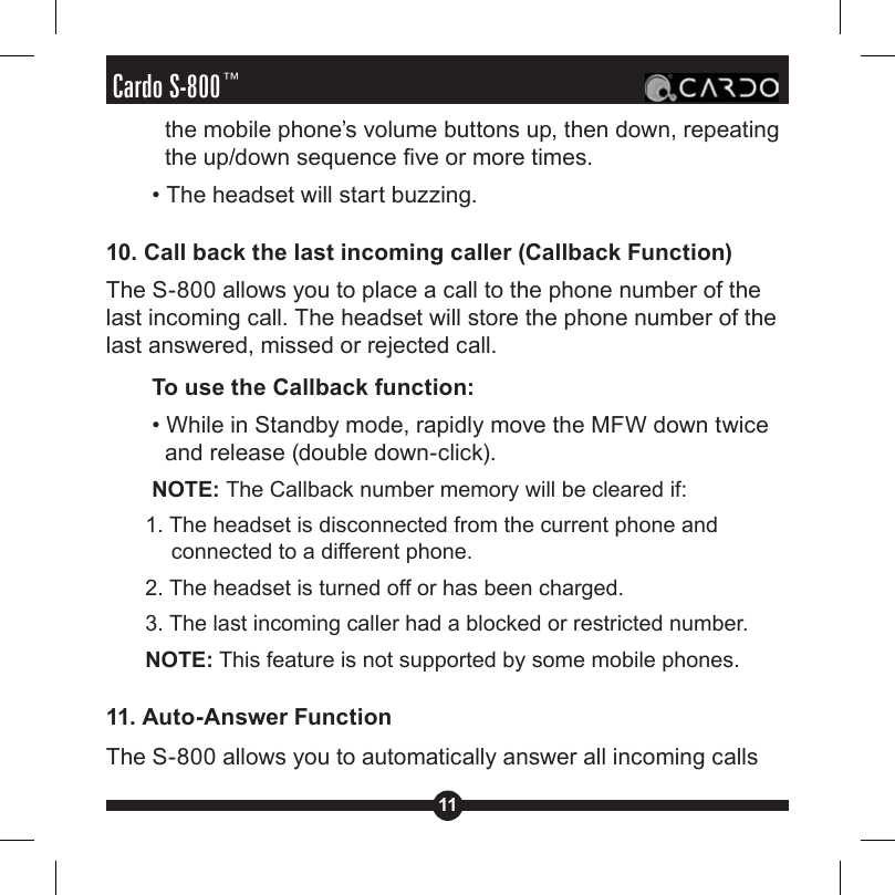 11Cardo S-800™the mobile phone’s volume buttons up, then down, repeating the up/down sequence ve or more times.• The headset will start buzzing.10. Call back the last incoming caller (Callback Function)The S-800 allows you to place a call to the phone number of the last incoming call. The headset will store the phone number of the last answered, missed or rejected call.To use the Callback function:• While in Standby mode, rapidly move the MFW down twice and release (double down-click).NOTE: The Callback number memory will be cleared if:1. The headset is disconnected from the current phone and connected to a different phone.2. The headset is turned off or has been charged.3. The last incoming caller had a blocked or restricted number.NOTE: This feature is not supported by some mobile phones.11. Auto-Answer FunctionThe S-800 allows you to automatically answer all incoming calls 