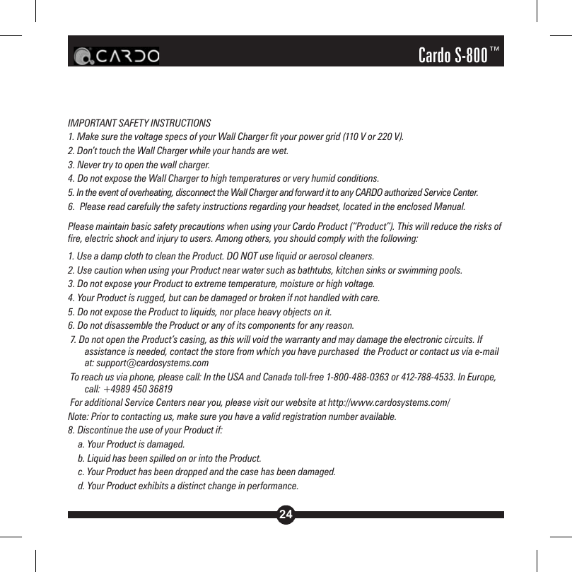 24Cardo S-800™IMPORTANT SAFETY INSTRUCTIONS 1. Make sure the voltage specs of your Wall Charger fit your power grid (110 V or 220 V).2. Don’t touch the Wall Charger while your hands are wet.3. Never try to open the wall charger.4. Do not expose the Wall Charger to high temperatures or very humid conditions.5. In the event of overheating, disconnect the Wall Charger and forward it to any CARDO authorized Service Center.6.  Please read carefully the safety instructions regarding your headset, located in the enclosed Manual.Please maintain basic safety precautions when using your Cardo Product (“Product”). This will reduce the risks of fire, electric shock and injury to users. Among others, you should comply with the following: 1. Use a damp cloth to clean the Product. DO NOT use liquid or aerosol cleaners.2. Use caution when using your Product near water such as bathtubs, kitchen sinks or swimming pools.3. Do not expose your Product to extreme temperature, moisture or high voltage.4. Your Product is rugged, but can be damaged or broken if not handled with care.5. Do not expose the Product to liquids, nor place heavy objects on it.6. Do not disassemble the Product or any of its components for any reason. 7. Do not open the Product’s casing, as this will void the warranty and may damage the electronic circuits. If assistance is needed, contact the store from which you have purchased  the Product or contact us via e-mail at: support@cardosystems.com To reach us via phone, please call: In the USA and Canada toll-free 1-800-488-0363 or 412-788-4533. In Europe, call: +4989 450 36819 For additional Service Centers near you, please visit our website at http://www.cardosystems.com/Note: Prior to contacting us, make sure you have a valid registration number available.8. Discontinue the use of your Product if:  a. Your Product is damaged.  b. Liquid has been spilled on or into the Product.  c. Your Product has been dropped and the case has been damaged.  d. Your Product exhibits a distinct change in performance.