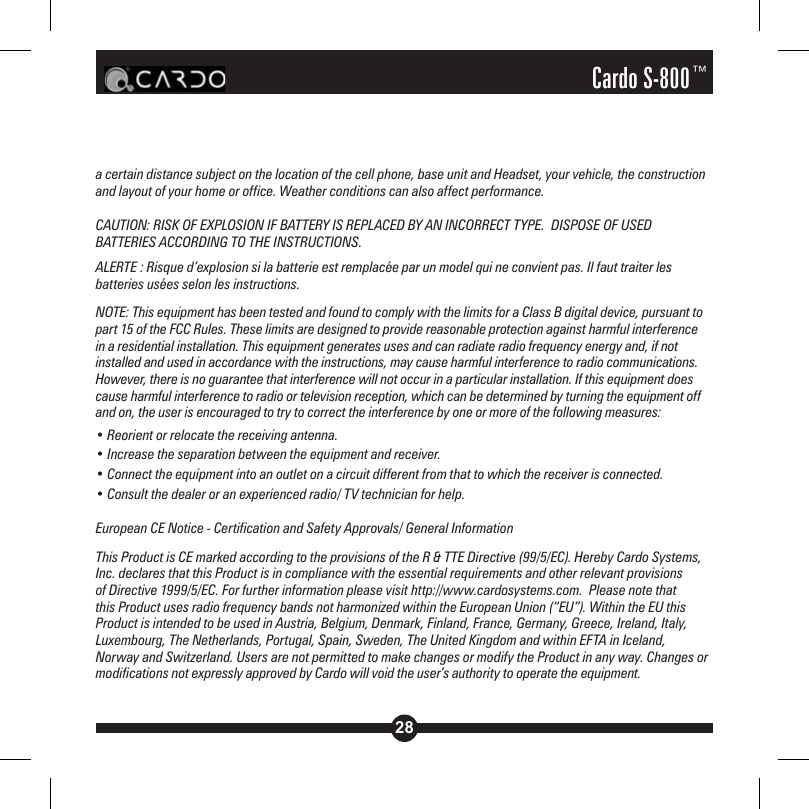 28Cardo S-800™a certain distance subject on the location of the cell phone, base unit and Headset, your vehicle, the construction and layout of your home or office. Weather conditions can also affect performance.CAUTION: RISK OF EXPLOSION IF BATTERY IS REPLACED BY AN INCORRECT TYPE.  DISPOSE OF USED BATTERIES ACCORDING TO THE INSTRUCTIONS.ALERTE : Risque d’explosion si la batterie est remplacée par un model qui ne convient pas. Il faut traiter les batteries usées selon les instructions.NOTE: This equipment has been tested and found to comply with the limits for a Class B digital device, pursuant to part 15 of the FCC Rules. These limits are designed to provide reasonable protection against harmful interference in a residential installation. This equipment generates uses and can radiate radio frequency energy and, if not installed and used in accordance with the instructions, may cause harmful interference to radio communications. However, there is no guarantee that interference will not occur in a particular installation. If this equipment does cause harmful interference to radio or television reception, which can be determined by turning the equipment off and on, the user is encouraged to try to correct the interference by one or more of the following measures:• Reorient or relocate the receiving antenna.• Increase the separation between the equipment and receiver.• Connect the equipment into an outlet on a circuit different from that to which the receiver is connected.• Consult the dealer or an experienced radio/ TV technician for help.European CE Notice - Certification and Safety Approvals/ General InformationThis Product is CE marked according to the provisions of the R &amp; TTE Directive (99/5/EC). Hereby Cardo Systems, Inc. declares that this Product is in compliance with the essential requirements and other relevant provisions of Directive 1999/5/EC. For further information please visit http://www.cardosystems.com.  Please note that this Product uses radio frequency bands not harmonized within the European Union (“EU”). Within the EU this Product is intended to be used in Austria, Belgium, Denmark, Finland, France, Germany, Greece, Ireland, Italy, Luxembourg, The Netherlands, Portugal, Spain, Sweden, The United Kingdom and within EFTA in Iceland, Norway and Switzerland. Users are not permitted to make changes or modify the Product in any way. Changes or modifications not expressly approved by Cardo will void the user’s authority to operate the equipment.
