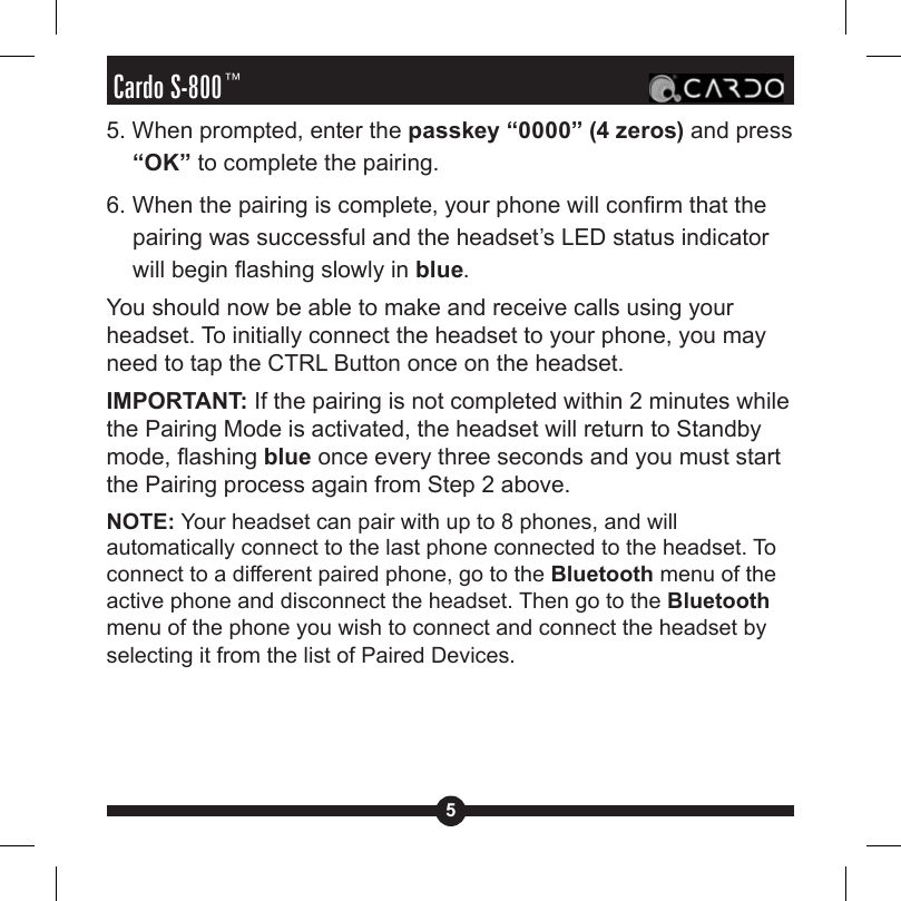 5Cardo S-800™5. When prompted, enter the passkey “0000” (4 zeros) and press “OK” to complete the pairing.6. When the pairing is complete, your phone will conrm that the pairing was successful and the headset’s LED status indicator will begin ashing slowly in blue.You should now be able to make and receive calls using your headset. To initially connect the headset to your phone, you may need to tap the CTRL Button once on the headset.IMPORTANT: If the pairing is not completed within 2 minutes while the Pairing Mode is activated, the headset will return to Standby mode, ashing blue once every three seconds and you must start the Pairing process again from Step 2 above.NOTE: Your headset can pair with up to 8 phones, and will automatically connect to the last phone connected to the headset. To connect to a different paired phone, go to the Bluetooth menu of the active phone and disconnect the headset. Then go to the Bluetooth menu of the phone you wish to connect and connect the headset by selecting it from the list of Paired Devices. 