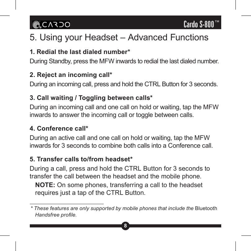 8Cardo S-800™5. Using your Headset – Advanced Functions1. Redial the last dialed number*During Standby, press the MFW inwards to redial the last dialed number.2. Reject an incoming call*During an incoming call, press and hold the CTRL Button for 3 seconds.3. Call waiting / Toggling between calls*During an incoming call and one call on hold or waiting, tap the MFW inwards to answer the incoming call or toggle between calls.4. Conference call*During an active call and one call on hold or waiting, tap the MFW inwards for 3 seconds to combine both calls into a Conference call.5. Transfer calls to/from headset*During a call, press and hold the CTRL Button for 3 seconds to transfer the call between the headset and the mobile phone.NOTE: On some phones, transferring a call to the headset requires just a tap of the CTRL Button.* These features are only supported by mobile phones that include the Bluetooth Handsfree prole.