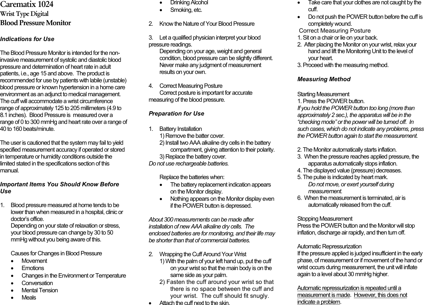Carematix 1024Wrist Type DigitalBlood Pressure MonitorIndications for Use The Blood Pressure Monitor is intended for the non-invasive measurement of systolic and diastolic bloodpressure and determination of heart rate in adultpatients, i.e., age 15 and above.  The product isrecommended for use by patients with labile (unstable)blood pressure or known hypertension in a home careenvironment as an adjunct to medical management.The cuff will accommodate a wrist circumferencerange of approximately 125 to 205 millimeters (4.9 to8.1 inches).  Blood Pressure is  measured over arange of 0 to 300 mmHg and heart rate over a range of40 to 160 beats/minute. The user is cautioned that the system may fail to yieldspecified measurement accuracy if operated or storedin temperature or humidity conditions outside thelimited stated in the specifications section of thismanual.Important Items You Should Know BeforeUse 1. Blood pressure measured at home tends to belower than when measured in a hospital, clinic ordoctor’s office.Depending on your state of relaxation or stress,your blood pressure can change by 30 to 50mmHg without you being aware of this. Causes for Changes in Blood Pressure•Movement•Emotions•Changes in the Environment or Temperature•Conversation•Mental Tension• Meals•Drinking Alcohol•Smoking, etc. 2. Know the Nature of Your Blood Pressure 3. Let a qualified physician interpret your bloodpressure readings.Depending on your age, weight and generalcondition, blood pressure can be slightly different.Never make any judgment of measurementresults on your own.4. Correct Measuring PostureCorrect posture is important for accuratemeasuring of the blood pressure.  Preparation for Use1. Battery Installation1) Remove the batter cover.2) Install two AAA alkaline dry cells in the batterycompartment, giving attention to their polarity.3) Replace the battery cover.Do not use rechargeable batteries. Replace the batteries when:•The battery replacement indication appearson the Monitor display.•  Nothing appears on the Monitor display evenif the POWER button is depressed.About 300 measurements can be made afterinstallation of new AAA alkaline dry cells.  Theenclosed batteries are for monitoring, and their life maybe shorter than that of commercial batteries. 2. Wrapping the Cuff Around Your Wrist1) With the palm of your left hand up, put the cuffon your wrist so that the main body is on thesame side as your palm.2) Fasten the cuff around your wrist so thatthere is no space between the cuff andyour wrist.  The cuff should fit snugly. •Attach the cuff next to the skin.•Take care that your clothes are not caught by thecuff.•Do not push the POWER button before the cuff iscompletely wound. Correct Measuring Posture 1. Sit on a chair or lie on your back.2.  After placing the Monitor on your wrist, relax yourhand and lift the Monitoring Unit to the level ofyour heart.3. Proceed with the measuring method. Measuring MethodStarting Measurement1. Press the POWER button.If you hold the POWER button too long (more thanapproximately 2 sec.), the apparatus will be in the“checking mode” or the power will be turned off.  Insuch cases, which do not indicate any problems, pressthe POWER button again to start the measurement. 2. The Monitor automatically starts inflation.3.  When the pressure reaches applied pressure, theapparatus automatically stops inflation.4. The displayed value (pressure) decreases.5. The pulse is indicated by heart mark.Do not move, or exert yourself duringmeasurement.6.  When the measurement is terminated, air isautomatically released from the cuff. Stopping MeasurementPress the POWER button and the Monitor will stopinflation, discharge air rapidly, and then turn off. Automatic RepressurizationIf the pressure applied is judged insufficient in the earlyphase, of measurement or if movement of the hand orwrist occurs during measurement, the unit will inflateagain to a level about 30 mmHg higher.Automatic repressurization is repeated until ameasurement is made.  However, this does notindicate a problem.