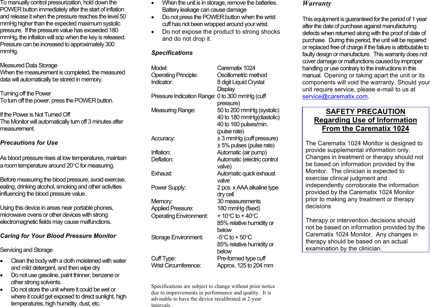 To manually control pressurization, hold down thePOWER button immediately after the start of inflationand release it when the pressure reaches the level 50mmHg higher than the expected maximum systolicpressure.  If the pressure value has exceeded 180mmHg, the inflation will sop when the key is released.Pressure can be increased to approximately 300mmHg. Measured Data StorageWhen the measurement is completed, the measureddata will automatically be stored in memory. Turning off the PowerTo turn off the power, press the POWER button. If the Power is Not Turned OffThe Monitor will automatically turn off 3 minutes aftermeasurement.  Precautions for Use As blood pressure rises at low temperatures, maintaina room temperature around 20°C for measuring. Before measuring the blood pressure, avoid exercise,eating, drinking alcohol, smoking and other activitiesinfluencing the blood pressure value. Using this device in areas near portable phones,microwave ovens or other devices with strongelectromagnetic fields may cause malfunctions.  Caring for Your Blood Pressure Monitor Servicing and Storage•  Clean the body with a cloth moistened with waterand mild detergent, and then wipe dry•  Do not use gasoline, paint thinner, benzene orother strong solvents.•  Do not store the unit where it could be wet orwhere it could get exposed to direct sunlight, hightemperatures, high humidity, dust, etc.•  When the unit is in storage, remove the batteries.Battery leakage can cause damage•  Do not press the POWER button when the wristcuff has not been wrapped around your wrist.•  Do not expose the product to strong shocksand do not drop it.  SpecificationsModel: Carematix 1024Operating Principle: Oscillometric methodIndicator: 8 digit Liquid CrystalDisplayPressure Indication Range: 0 to 300 mmHg (cuffpressure)Measuring Range: 50 to 200 mmHg (systolic)40 to 180 mmHg(diastolic)40 to 160 pulses/min.(pulse rate)Accuracy: ± 3 mmHg (cuff pressure)± 5% pulses (pulse rate)Inflation: Automatic (air pump)Deflation: Automatic (electric controlvalve)Exhaust: Automatic quick exhaustvalvePower Supply: 2 pcs. x AAA alkaline typedry cellMemory: 30 measurementsApplied Pressure:  180 mmHg (fixed)Operating Environment: + 10°C to + 40°C85% relative humidity orbelowStorage Environment: -5°C to + 50°C85% relative humidity orbelowCuff Type: Pre-formed type cuffWrist Circumference: Approx. 125 to 204 mm  Specifications are subject to change without prior noticedue to improvements in performance and quality.  It isadvisable to have the device recalibrated at 2-yearintervals.   WarrantyThis equipment is guaranteed for the period of 1 yearafter the date of purchase against manufacturingdefects when returned along with the proof of date ofpurchase.  During this period, the unit will be repairedor replaced free of charge if the failure is attributable tofaulty design or manufacture.  This warranty does notcover damage or malfunctions caused by improperhandling or use contrary to the instructions in thismanual.  Opening or taking apart the unit or itscomponents will void the warranty. Should yourunit require service, please e-mail to us atservice@carematix.com.SAFETY PRECAUTIONRegarding Use of InformationFrom the Carematix 1024The Carematix 1024 Monitor is designed toprovide supplemental information only.Changes in treatment or therapy should notbe based on information provided by theMonitor.  The clinician is expected toexercise clinical judgment andindependently corroborate the informationprovided by the Carematix 1024 Monitorprior to making any treatment or therapydecisionsTherapy or intervention decisions shouldnot be based on information provided by theCarematix 1024 Monitor.  Any changes intherapy should be based on an actualexamination by the clinician.