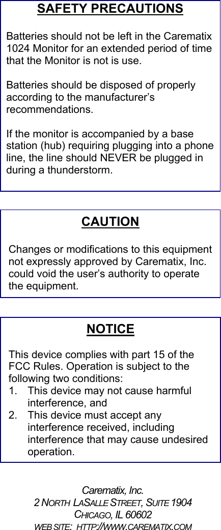 SAFETY PRECAUTIONSBatteries should not be left in the Carematix1024 Monitor for an extended period of timethat the Monitor is not is use.Batteries should be disposed of properlyaccording to the manufacturer’srecommendations.If the monitor is accompanied by a basestation (hub) requiring plugging into a phoneline, the line should NEVER be plugged induring a thunderstorm. Carematix, Inc.2 NORTH  LASALLE STREET, SUITE 1904CHICAGO, IL 60602WEB SITE:  HTTP://WWW.CAREMATIX.COMCAUTIONChanges or modifications to this equipmentnot expressly approved by Carematix, Inc.could void the user’s authority to operatethe equipment.NOTICEThis device complies with part 15 of theFCC Rules. Operation is subject to thefollowing two conditions:1.  This device may not cause harmfulinterference, and2.  This device must accept anyinterference received, includinginterference that may cause undesiredoperation.