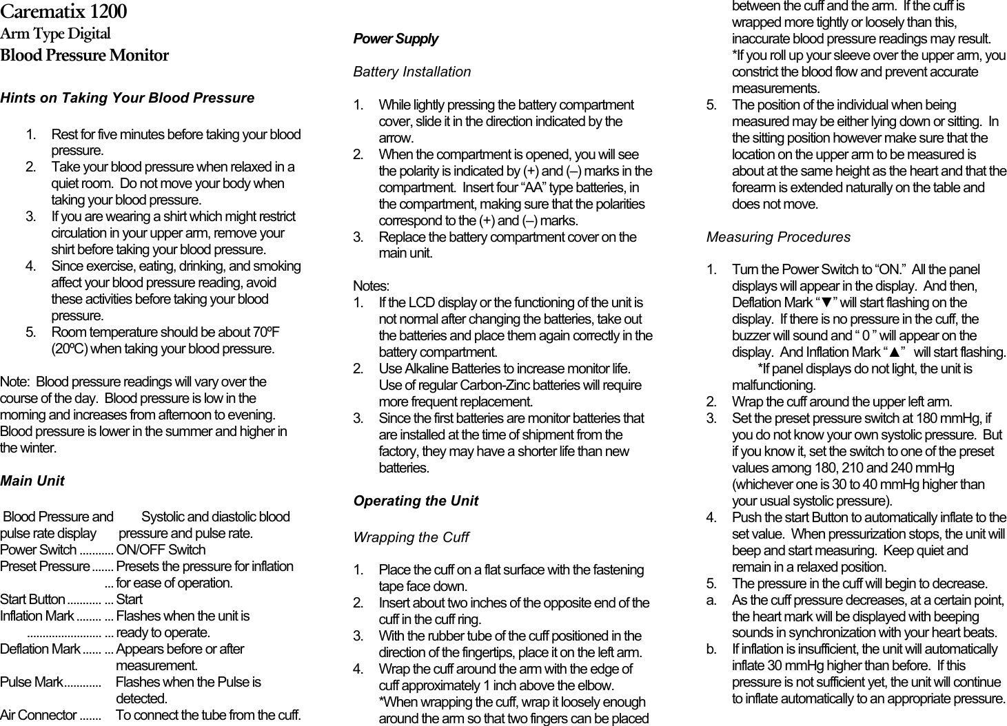 Carematix 1200Arm Type DigitalBlood Pressure MonitorHints on Taking Your Blood Pressure 1.  Rest for five minutes before taking your bloodpressure.2.  Take your blood pressure when relaxed in aquiet room.  Do not move your body whentaking your blood pressure.3.  If you are wearing a shirt which might restrictcirculation in your upper arm, remove yourshirt before taking your blood pressure.4.  Since exercise, eating, drinking, and smokingaffect your blood pressure reading, avoidthese activities before taking your bloodpressure.5.  Room temperature should be about 70ºF(20ºC) when taking your blood pressure.Note:  Blood pressure readings will vary over thecourse of the day.  Blood pressure is low in themorning and increases from afternoon to evening.Blood pressure is lower in the summer and higher inthe winter. Main Unit Blood Pressure and         Systolic and diastolic bloodpulse rate display      pressure and pulse rate.Power Switch ........... ON/OFF SwitchPreset Pressure ....... Presets the pressure for inflation                                                                  ... for ease of operation.Start Button ........... ... StartInflation Mark ........ ... Flashes when the unit is........................ ... ready to operate.Deflation Mark ...... ... Appears before or aftermeasurement.Pulse Mark............     Flashes when the Pulse isdetected.Air Connector .......     To connect the tube from the cuff.   Power Supply Battery Installation 1.  While lightly pressing the battery compartmentcover, slide it in the direction indicated by thearrow.2.  When the compartment is opened, you will seethe polarity is indicated by (+) and (–) marks in thecompartment.  Insert four “AA” type batteries, inthe compartment, making sure that the polaritiescorrespond to the (+) and (–) marks.3.  Replace the battery compartment cover on themain unit. Notes:1.  If the LCD display or the functioning of the unit isnot normal after changing the batteries, take outthe batteries and place them again correctly in thebattery compartment.2.  Use Alkaline Batteries to increase monitor life.Use of regular Carbon-Zinc batteries will requiremore frequent replacement.3.  Since the first batteries are monitor batteries thatare installed at the time of shipment from thefactory, they may have a shorter life than newbatteries. Operating the Unit Wrapping the Cuff 1.  Place the cuff on a flat surface with the fasteningtape face down.2.  Insert about two inches of the opposite end of thecuff in the cuff ring.3.  With the rubber tube of the cuff positioned in thedirection of the fingertips, place it on the left arm.4.  Wrap the cuff around the arm with the edge ofcuff approximately 1 inch above the elbow.*When wrapping the cuff, wrap it loosely enougharound the arm so that two fingers can be placedbetween the cuff and the arm.  If the cuff iswrapped more tightly or loosely than this,inaccurate blood pressure readings may result.*If you roll up your sleeve over the upper arm, youconstrict the blood flow and prevent accuratemeasurements.5.  The position of the individual when beingmeasured may be either lying down or sitting.  Inthe sitting position however make sure that thelocation on the upper arm to be measured isabout at the same height as the heart and that theforearm is extended naturally on the table anddoes not move. Measuring Procedures 1.  Turn the Power Switch to “ON.”  All the paneldisplays will appear in the display.  And then,Deflation Mark “▼” will start flashing on thedisplay.  If there is no pressure in the cuff, thebuzzer will sound and “ 0 ” will appear on thedisplay.  And Inflation Mark “▲”   will start flashing.*If panel displays do not light, the unit ismalfunctioning.2.  Wrap the cuff around the upper left arm.3.  Set the preset pressure switch at 180 mmHg, ifyou do not know your own systolic pressure.  Butif you know it, set the switch to one of the presetvalues among 180, 210 and 240 mmHg(whichever one is 30 to 40 mmHg higher thanyour usual systolic pressure).4.  Push the start Button to automatically inflate to theset value.  When pressurization stops, the unit willbeep and start measuring.  Keep quiet andremain in a relaxed position.5.  The pressure in the cuff will begin to decrease.a.  As the cuff pressure decreases, at a certain point,the heart mark will be displayed with beepingsounds in synchronization with your heart beats.b.  If inflation is insufficient, the unit will automaticallyinflate 30 mmHg higher than before.  If thispressure is not sufficient yet, the unit will continueto inflate automatically to an appropriate pressure.