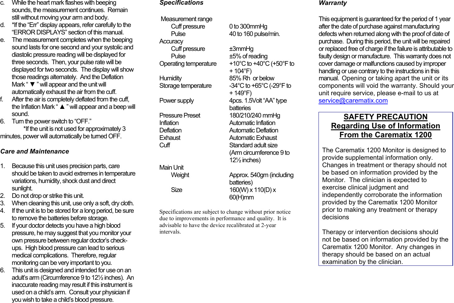 c.  While the heart mark flashes with beepingsounds, the measurement continues.  Remainstill without moving your arm and body.d.  *If the “Err” display appears, refer carefully to the“ERROR DISPLAYS” section of this manual.e.  The measurement completes when the beepingsound lasts for one second and your systolic anddiastolic pressure reading will be displayed forthree seconds.  Then, your pulse rate will bedisplayed for two seconds.  The display will showthose readings alternately.  And the DeflationMark “ ▼ ” will appear and the unit willautomatically exhaust the air from the cuff.f.  After the air is completely deflated from the cuff,the Inflation Mark “ ▲ ” will appear and a beep willsound.6.  Turn the power switch to “OFF.”*If the unit is not used for approximately 3minutes, power will automatically be turned OFF.   Care and Maintenance 1.  Because this unit uses precision parts, careshould be taken to avoid extremes in temperaturevariations, humidity, shock dust and directsunlight.2.  Do not drop or strike this unit.3.  When cleaning this unit, use only a soft, dry cloth.4.  If the unit is to be stored for a long period, be sureto remove the batteries before storage.5.  If your doctor detects you have a high bloodpressure, he may suggest that you monitor yourown pressure between regular doctor’s check-ups.  High blood pressure can lead to seriousmedical complications.  Therefore, regularmonitoring can be very important to you.6.  This unit is designed and intended for use on anadult’s arm (Circumference 9 to 12½ inches).  Aninaccurate reading may result if this instrument isused on a child’s arm.  Consult your physician ifyou wish to take a child’s blood pressure. Specifications Measurement rangeCuff pressure 0 to 300mmHgPulse 40 to 160 pulse/min.AccuracyCuff pressure ±3mmHgPulse ±5% of readingOperating temperature +10°C to +40°C (+50°F to+ 104°F)Humidity 85% Rh  or belowStorage temperature -34°C to +65°C (-29°F to+ 149°F)Power supply 4pcs. 1.5Volt “AA” typebatteriesPressure Preset 180/210/240 mmHgInflation Automatic InflationDeflation Automatic DeflationExhaust Automatic ExhaustCuff Standard adult size(Arm circumference 9 to12½ inches)Main UnitWeight Approx. 540gm (includingbatteries)Size 160(W) x 110(D) x60(H)mmSpecifications are subject to change without prior noticedue to improvements in performance and quality.  It isadvisable to have the device recalibrated at 2-yearintervals.WarrantyThis equipment is guaranteed for the period of 1 yearafter the date of purchase against manufacturingdefects when returned along with the proof of date ofpurchase.  During this period, the unit will be repairedor replaced free of charge if the failure is attributable tofaulty design or manufacture.  This warranty does notcover damage or malfunctions caused by improperhandling or use contrary to the instructions in thismanual.  Opening or taking apart the unit or itscomponents will void the warranty. Should yourunit require service, please e-mail to us atservice@carematix.comSAFETY PRECAUTIONRegarding Use of InformationFrom the Carematix 1200The Carematix 1200 Monitor is designed toprovide supplemental information only.Changes in treatment or therapy should notbe based on information provided by theMonitor.  The clinician is expected toexercise clinical judgment andindependently corroborate the informationprovided by the Carematix 1200 Monitorprior to making any treatment or therapydecisionsTherapy or intervention decisions shouldnot be based on information provided by theCarematix 1200 Monitor.  Any changes intherapy should be based on an actualexamination by the clinician.