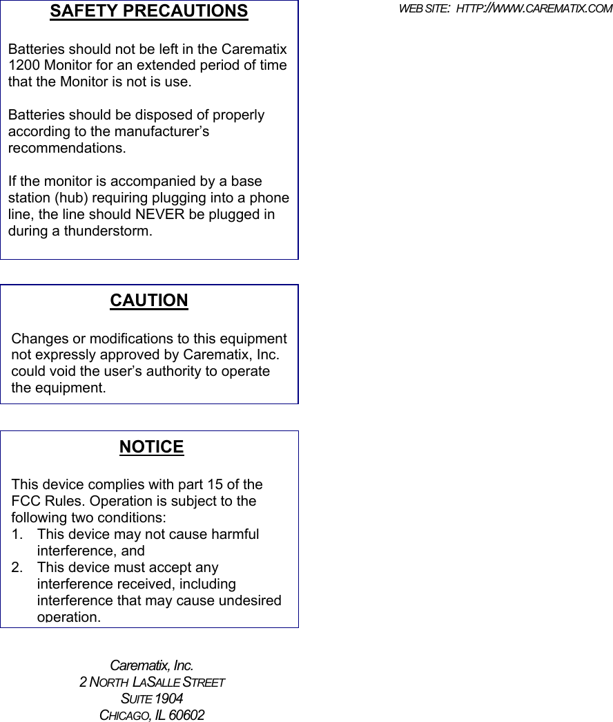 SAFETY PRECAUTIONSBatteries should not be left in the Carematix1200 Monitor for an extended period of timethat the Monitor is not is use.Batteries should be disposed of properlyaccording to the manufacturer’srecommendations.If the monitor is accompanied by a basestation (hub) requiring plugging into a phoneline, the line should NEVER be plugged induring a thunderstorm.Carematix, Inc.2 NORTH  LASALLE STREETSUITE 1904CHICAGO, IL 60602WEB SITE:  HTTP://WWW.CAREMATIX.COMCAUTIONChanges or modifications to this equipmentnot expressly approved by Carematix, Inc.could void the user’s authority to operatethe equipment. NOTICEThis device complies with part 15 of theFCC Rules. Operation is subject to thefollowing two conditions:1.  This device may not cause harmfulinterference, and2.  This device must accept anyinterference received, includinginterference that may cause undesiredoperation.