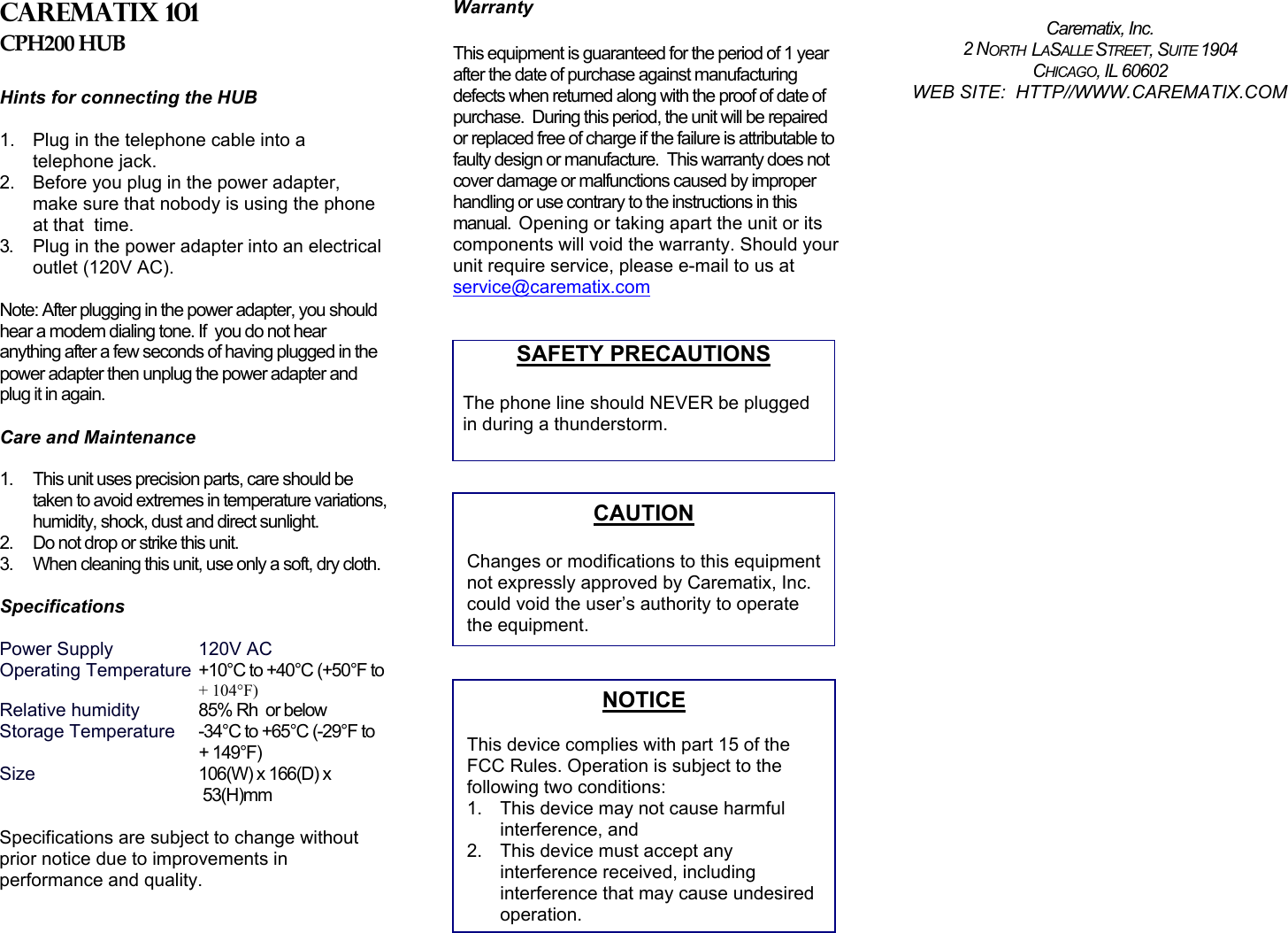 Carematix 101 CPH200 HUB  Hints for connecting the HUB   1.  Plug in the telephone cable into a telephone jack. 2.  Before you plug in the power adapter, make sure that nobody is using the phone at that  time. 3.  Plug in the power adapter into an electrical outlet (120V AC).   Note: After plugging in the power adapter, you should hear a modem dialing tone. If  you do not hear anything after a few seconds of having plugged in the power adapter then unplug the power adapter and plug it in again.   Care and Maintenance   1.  This unit uses precision parts, care should be taken to avoid extremes in temperature variations, humidity, shock, dust and direct sunlight. 2.  Do not drop or strike this unit.  3.  When cleaning this unit, use only a soft, dry cloth.   Specifications  Power Supply    120V AC Operating Temperature  +10°C to +40°C (+50°F to + 104°F) Relative humidity   85% Rh  or below Storage Temperature  -34°C to +65°C (-29°F to     + 149°F)   Size 106(W) x 166(D) x       53(H)mm  Specifications are subject to change without prior notice due to improvements in performance and quality.    Warranty  This equipment is guaranteed for the period of 1 year after the date of purchase against manufacturing defects when returned along with the proof of date of purchase.  During this period, the unit will be repaired or replaced free of charge if the failure is attributable to faulty design or manufacture.  This warranty does not cover damage or malfunctions caused by improper handling or use contrary to the instructions in this manual.  Opening or taking apart the unit or its components will void the warranty. Should your unit require service, please e-mail to us at service@carematix.com   SAFETY PRECAUTIONS  The phone line should NEVER be plugged in during a thunderstorm.                            Carematix, Inc. 2 NORTH  LASALLE STREET, SUITE 1904 CHICAGO, IL 60602 WEB SITE:  HTTP//WWW.CAREMATIX.COM CAUTION  Changes or modifications to this equipmentnot expressly approved by Carematix, Inc. could void the user’s authority to operate the equipment. NOTICE  This device complies with part 15 of the FCC Rules. Operation is subject to the following two conditions: 1.  This device may not cause harmful interference, and 2.  This device must accept any interference received, including interference that may cause undesired operation. 