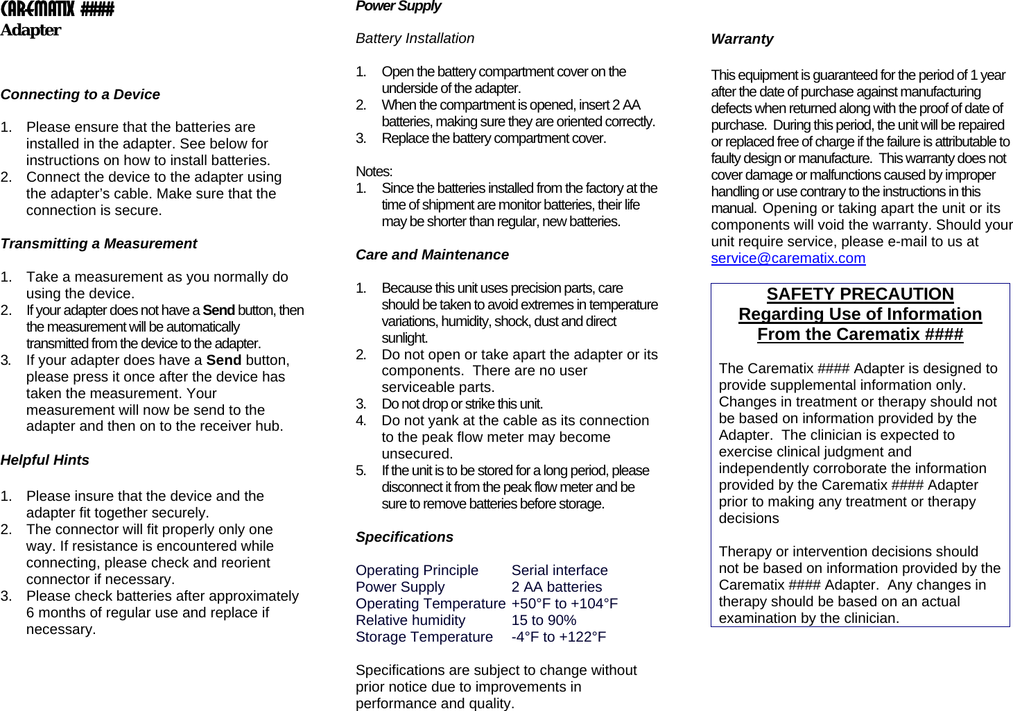 Carematix #### Adapter     Connecting to a Device   1.  Please ensure that the batteries are installed in the adapter. See below for instructions on how to install batteries. 2.  Connect the device to the adapter using the adapter’s cable. Make sure that the connection is secure.  Transmitting a Measurement  1.  Take a measurement as you normally do using the device. 2.  If your adapter does not have a Send button, then the measurement will be automatically transmitted from the device to the adapter. 3.  If your adapter does have a Send button, please press it once after the device has taken the measurement. Your measurement will now be send to the adapter and then on to the receiver hub.   4.  Do not yank at the cable as its connection to the peak flow meter may become unsecured. Helpful Hints  1.  Please insure that the device and the adapter fit together securely.  2.  The connector will fit properly only one way. If resistance is encountered while connecting, please check and reorient connector if necessary. 3.  Please check batteries after approximately 6 months of regular use and replace if necessary.       Power Supply   Battery Installation   1.  Open the battery compartment cover on the underside of the adapter. 2.  When the compartment is opened, insert 2 AA batteries, making sure they are oriented correctly. 3.  Replace the battery compartment cover.   Notes: 1.  Since the batteries installed from the factory at the time of shipment are monitor batteries, their life may be shorter than regular, new batteries.   Care and Maintenance   1.  Because this unit uses precision parts, care should be taken to avoid extremes in temperature variations, humidity, shock, dust and direct sunlight. 2.  Do not open or take apart the adapter or its components.  There are no user serviceable parts. 3.  Do not drop or strike this unit.  5.  If the unit is to be stored for a long period, please disconnect it from the peak flow meter and be sure to remove batteries before storage.   Specifications  Operating Principle  Serial interface Power Supply    2 AA batteries Operating Temperature  +50°F to +104°F  Relative humidity   15 to 90% Storage Temperature  -4°F to +122°F   Specifications are subject to change without prior notice due to improvements in performance and quality.    Warranty  This equipment is guaranteed for the period of 1 year after the date of purchase against manufacturing defects when returned along with the proof of date of purchase.  During this period, the unit will be repaired or replaced free of charge if the failure is attributable to faulty design or manufacture.  This warranty does not cover damage or malfunctions caused by improper handling or use contrary to the instructions in this manual.  Opening or taking apart the unit or its components will void the warranty. Should your unit require service, please e-mail to us at service@carematix.com SAFETY PRECAUTION Regarding Use of Information From the Carematix ####  The Carematix #### Adapter is designed to provide supplemental information only. Changes in treatment or therapy should not be based on information provided by the Adapter.  The clinician is expected to exercise clinical judgment and independently corroborate the information provided by the Carematix #### Adapter prior to making any treatment or therapy decisions  Therapy or intervention decisions should not be based on information provided by the Carematix #### Adapter.  Any changes in therapy should be based on an actual examination by the clinician.  