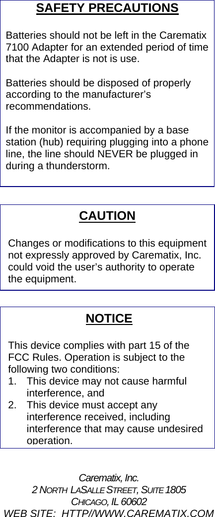 SAFETY PRECAUTIONS  Batteries should not be left in the Carematix 7100 Adapter for an extended period of time that the Adapter is not is use.    Batteries should be disposed of properly according to the manufacturer’s recommendations.  If the monitor is accompanied by a base station (hub) requiring plugging into a phone line, the line should NEVER be plugged in during a thunderstorm.             CAUTION  Changes or modifications to this equipmentnot expressly approved by Carematix, Inc. could void the user’s authority to operate the equipment.                NOTICE  This device complies with part 15 of the FCC Rules. Operation is subject to the following two conditions: 1.  This device may not cause harmful interference, and 2.  This device must accept any interference received, including interference that may cause undesired operation. Carematix, Inc. 2 NORTH  LASALLE STREET, SUITE 1805 CHICAGO, IL 60602 WEB SITE:  HTTP//WWW.CAREMATIX.COM 